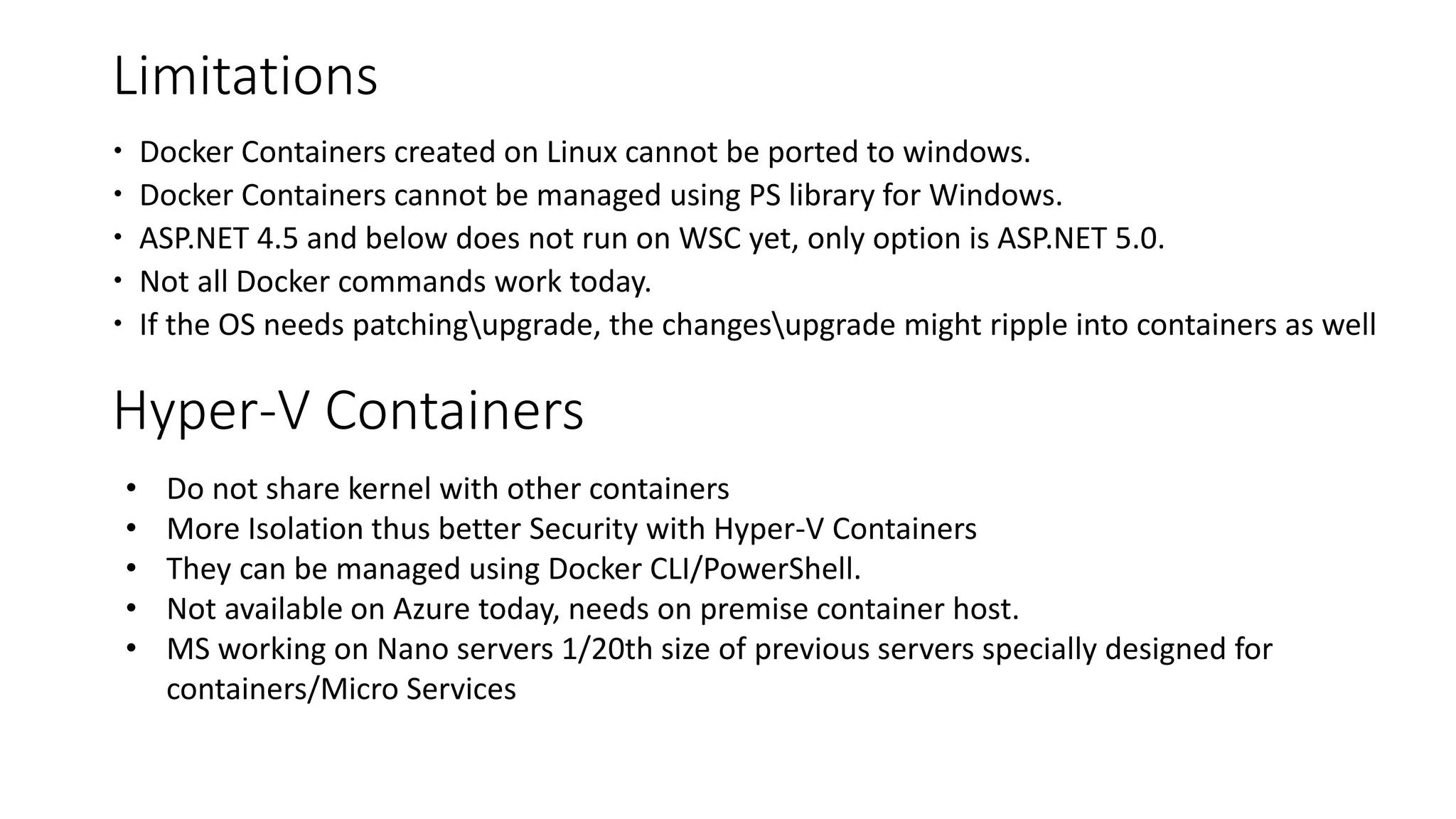 Limitations
 Docker Containers created on Linux cannot be ported to windows.
 Docker Containers cannot be managed using PS library for Windows.
 ASP.NET 4.5 and below does not run on WSC yet, only option is ASP.NET 5.0.
 Not all Docker commands work today.
 If the OS needs patchingupgrade, the changesupgrade might ripple into containers as well
• Do not share kernel with other containers
• More Isolation thus better Security with Hyper-V Containers
• They can be managed using Docker CLI/PowerShell.
• Not available on Azure today, needs on premise container host.
• MS working on Nano servers 1/20th size of previous servers specially designed for
containers/Micro Services
Hyper-V Containers
 