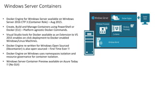 Windows Server Containers
• Docker Engine for Windows Server available on Windows
Server 2016 CTP 3 (Container Role) – Aug 2015.
• Create, Build and Manage Containers using PowerShell or
Docker (CLI) – Platform agnostic Docker Commands.
• Visual Studio tools for Docker available as an Extension to VS
2015 enables on click deployment to Docker enabled
Windows/Linux Machines.
• Docker Engine re-written for Windows Open Sourced
(libcontainer) is also open sourced – First Time Ever !!
• Docker Engine on Windows uses namespaces isolation and
resource governance for container isolation.
• Windows Server Container Preview available on Azure Today
!! (No GUI)
 