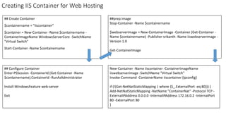Creating IIS Container for Web Hosting
## Create Container
$containername = "iiscontainer"
$container = New-Container -Name $containername -
ContainerImageName WindowsServerCore -SwitchName
"Virtual Switch"
Start-Container -Name $containername
New-Container -Name iiscontainer -ContainerImageName
iiswebserverimage -SwitchName "Virtual Switch"
Invoke-Command -ContainerName iiscontainer {ipconfig}
if (!(Get-NetNatStaticMapping | where {$_.ExternalPort -eq 80})) {
Add-NetNatStaticMapping -NatName "ContainerNat" -Protocol TCP -
ExternalIPAddress 0.0.0.0 -InternalIPAddress 172.16.0.2 -InternalPort
80 -ExternalPort 80
}
## Configure Container
Enter-PSSession -ContainerId (Get-Container -Name
$containername).ContainerId -RunAsAdministrator
Install-WindowsFeature web-server
Exit
##prep image
Stop-Container -Name $containername
$webserverimage = New-ContainerImage -Container (Get-Container -
Name $containername) -Publisher srikanth -Name iiswebserverimage -
Version 1.0
Get-ContainerImage
 