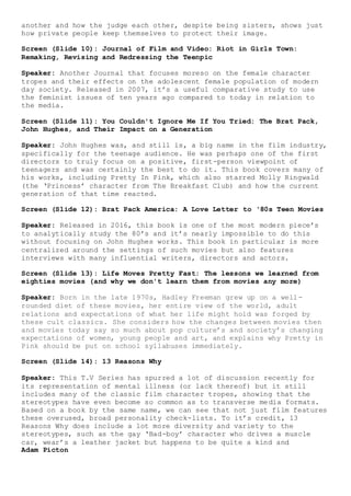 Adam Picton
another and how the judge each other, despite being sisters, shows just
how private people keep themselves to protect their image.
Screen (Slide 10): Journal of Film and Video: Riot in Girls Town:
Remaking, Revising and Redressing the Teenpic
Speaker: Another Journal that focuses moreso on the female character
tropes and their effects on the adolescent female population of modern
day society. Released in 2007, it’s a useful comparative study to use
the feminist issues of ten years ago compared to today in relation to
the media.
Screen (Slide 11): You Couldn't Ignore Me If You Tried: The Brat Pack,
John Hughes, and Their Impact on a Generation
Speaker: John Hughes was, and still is, a big name in the film industry,
specifically for the teenage audience. He was perhaps one of the first
directors to truly focus on a positive, first-person viewpoint of
teenagers and was certainly the best to do it. This book covers many of
his works, including Pretty In Pink, which also starred Molly Ringwald
(the ‘Princess’ character from The Breakfast Club) and how the current
generation of that time reacted.
Screen (Slide 12): Brat Pack America: A Love Letter to ‘80s Teen Movies
Speaker: Released in 2016, this book is one of the most modern piece’s
to analytically study the 80’s and it’s nearly impossible to do this
without focusing on John Hughes works. This book in particular is more
centralized around the settings of such movies but also features
interviews with many influential writers, directors and actors.
Screen (Slide 13): Life Moves Pretty Fast: The lessons we learned from
eighties movies (and why we don't learn them from movies any more)
Speaker: Born in the late 1970s, Hadley Freeman grew up on a well-
rounded diet of these movies, her entire view of the world, adult
relations and expectations of what her life might hold was forged by
these cult classics. She considers how the changes between movies then
and movies today say so much about pop culture’s and society’s changing
expectations of women, young people and art, and explains why Pretty in
Pink should be put on school syllabuses immediately.
Screen (Slide 14): 13 Reasons Why
Speaker: This T.V Series has spurred a lot of discussion recently for
its representation of mental illness (or lack thereof) but it still
includes many of the classic film character tropes, showing that the
stereotypes have even become so common as to transverse media formats.
Based on a book by the same name, we can see that not just film features
these overused, broad personality check-lists. To it’s credit, 13
Reasons Why does include a lot more diversity and variety to the
stereotypes, such as the gay ‘Bad-boy’ character who drives a muscle
car, wear’s a leather jacket but happens to be quite a kind and
 