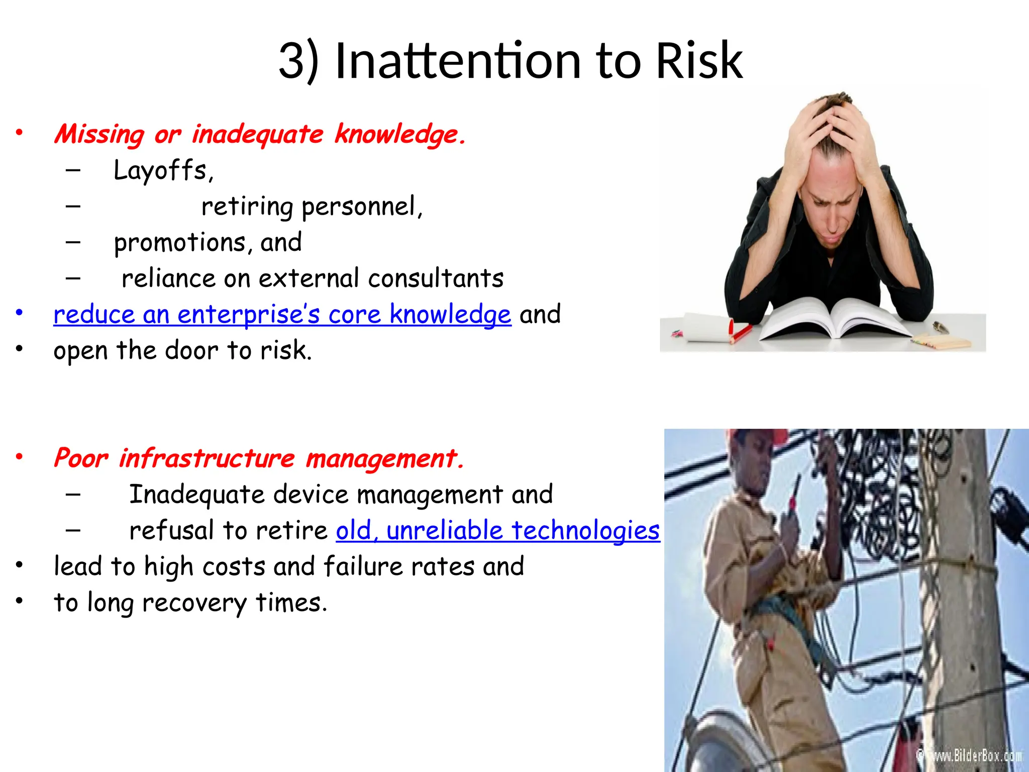 3) Inattention to Risk
• Missing or inadequate knowledge.
– Layoffs,
– retiring personnel,
– promotions, and
– reliance on external consultants
• reduce an enterprise’s core knowledge and
• open the door to risk.
• Poor infrastructure management.
– Inadequate device management and
– refusal to retire old, unreliable technologies
• lead to high costs and failure rates and
• to long recovery times.
 