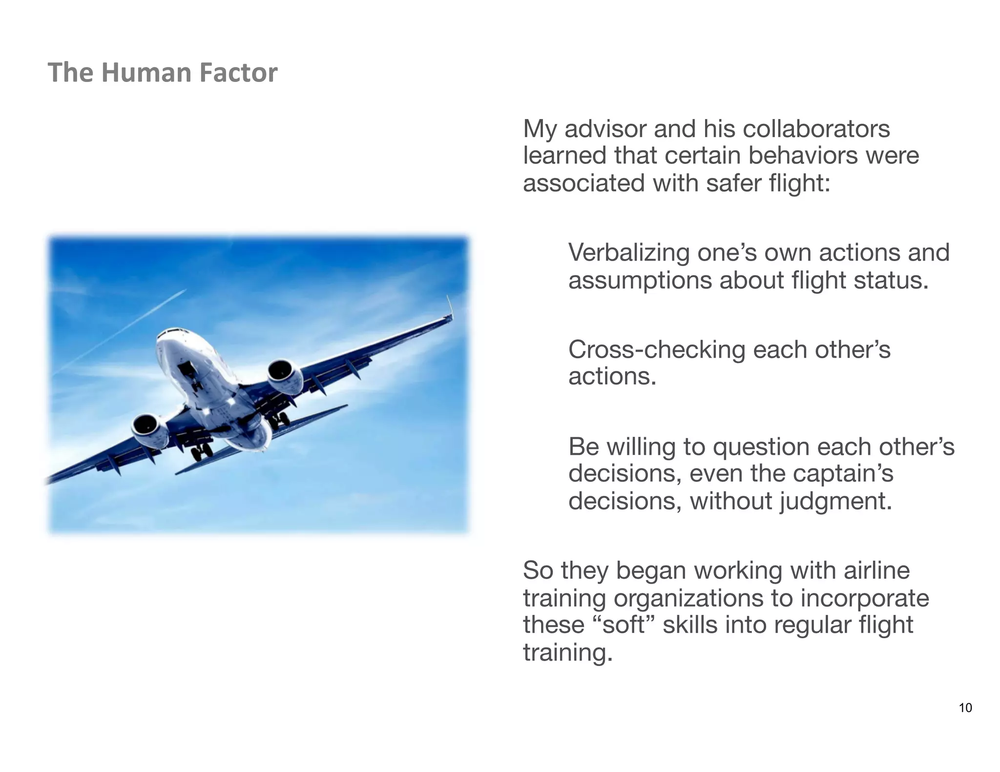 The	
  Human	
  Factor	
  
My advisor and his collaborators
learned that certain behaviors were
associated with safer ﬂight: 

Verbalizing one’s own actions and
assumptions about ﬂight status.

Cross-checking each other’s
actions.

Be willing to question each other’s
decisions, even the captain’s
decisions, without judgment.

So they began working with airline
training organizations to incorporate
these “soft” skills into regular ﬂight
training. 

10
 