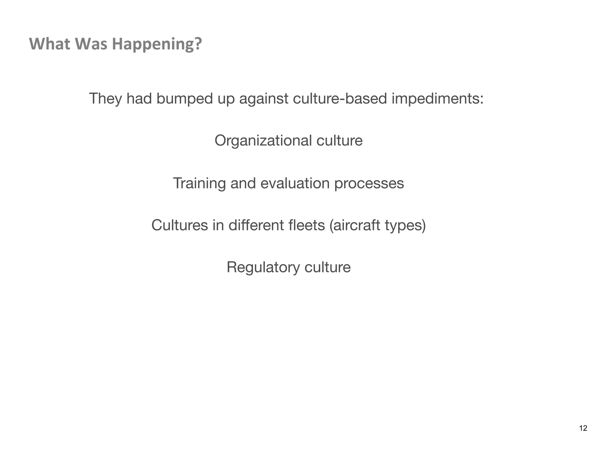 What	
  Was	
  Happening?	
  

They had bumped up against culture-based impediments:

Organizational culture

Training and evaluation processes

Cultures in diﬀerent ﬂeets (aircraft types)

Regulatory culture
12
 