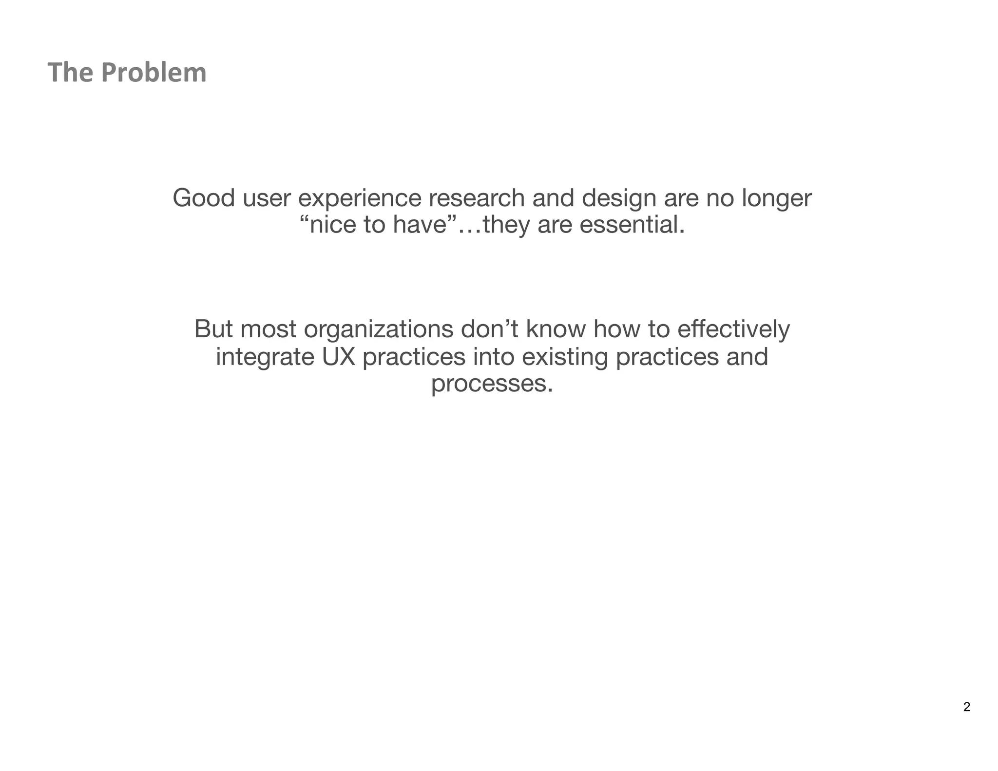 The	
  Problem	
  


Good user experience research and design are no longer
“nice to have”…they are essential.


But most organizations don’t know how to eﬀectively
integrate UX practices into existing practices and
processes.


2
 