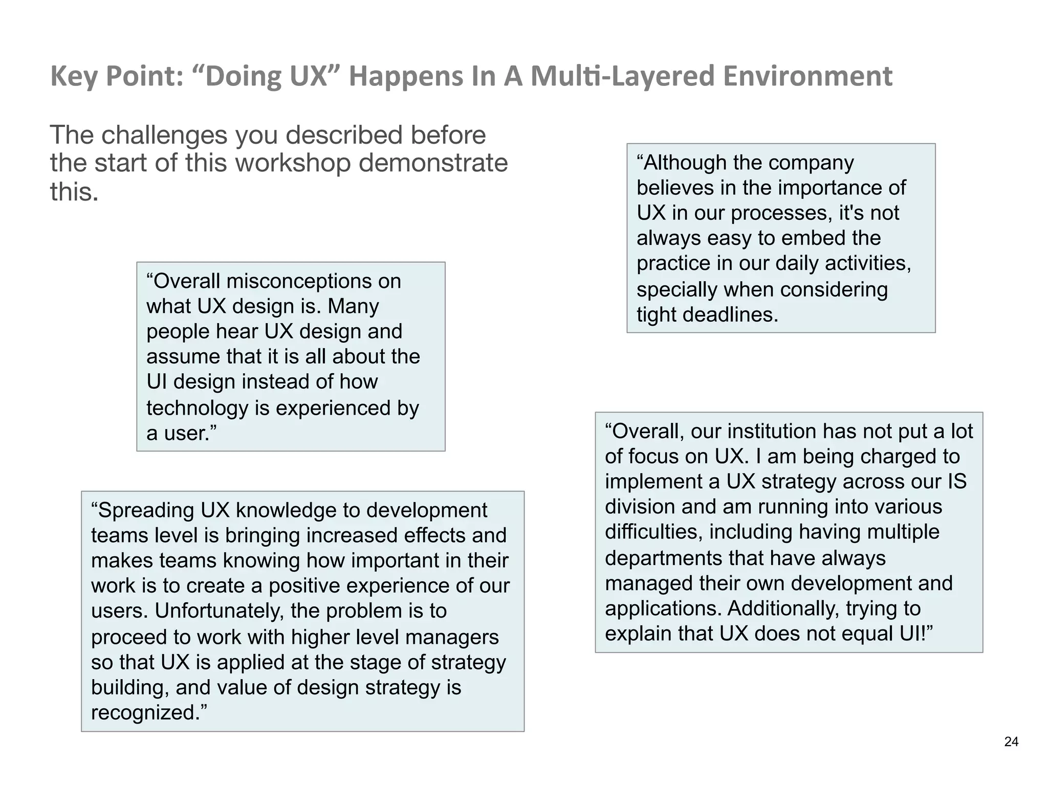 Key	
  Point:	
  “Doing	
  UX”	
  Happens	
  In	
  A	
  Mul8-­‐Layered	
  Environment	
  
The challenges you described before
the start of this workshop demonstrate
this.
24
“Although the company
believes in the importance of
UX in our processes, it's not
always easy to embed the
practice in our daily activities,
specially when considering
tight deadlines.
“Overall misconceptions on
what UX design is. Many
people hear UX design and
assume that it is all about the
UI design instead of how
technology is experienced by
a user.” “Overall, our institution has not put a lot
of focus on UX. I am being charged to
implement a UX strategy across our IS
division and am running into various
difficulties, including having multiple
departments that have always
managed their own development and
applications. Additionally, trying to
explain that UX does not equal UI!”
“Spreading UX knowledge to development
teams level is bringing increased effects and
makes teams knowing how important in their
work is to create a positive experience of our
users. Unfortunately, the problem is to
proceed to work with higher level managers
so that UX is applied at the stage of strategy
building, and value of design strategy is
recognized.”
 