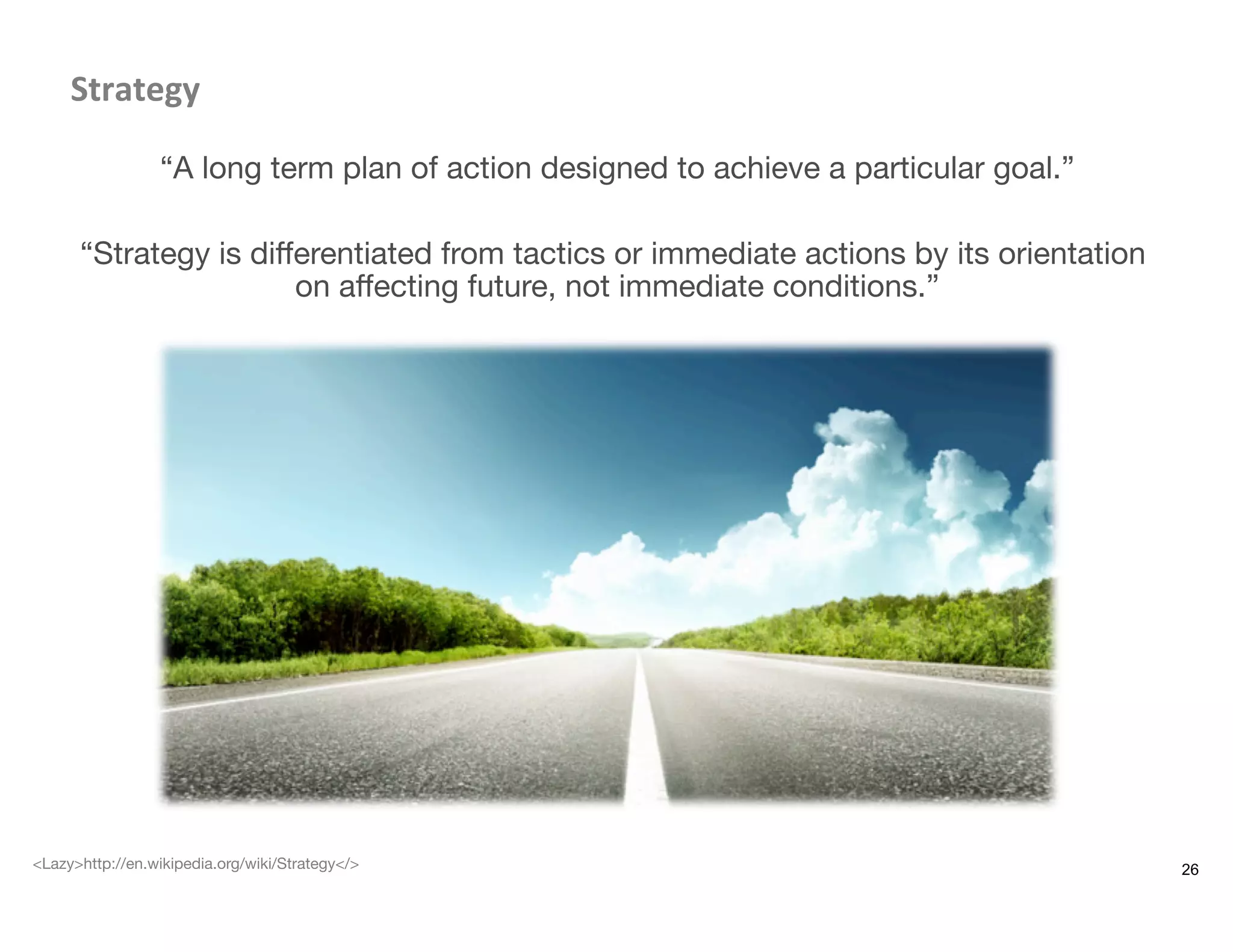Strategy	
  
“A long term plan of action designed to achieve a particular goal.”
“Strategy is diﬀerentiated from tactics or immediate actions by its orientation
on aﬀecting future, not immediate conditions.”
26<Lazy>http://en.wikipedia.org/wiki/Strategy</>
 