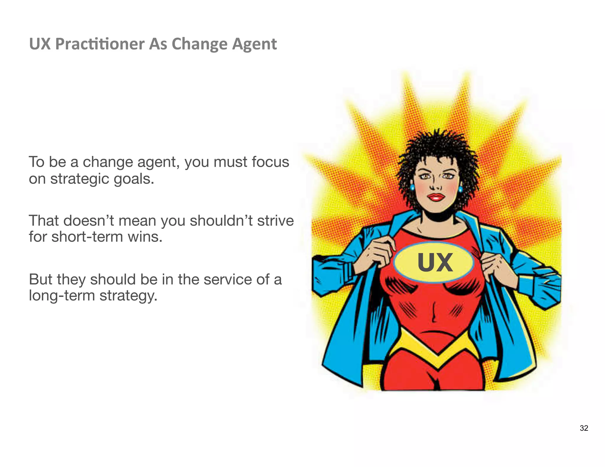 UX	
  Prac88oner	
  As	
  Change	
  Agent	
  




To be a change agent, you must focus
on strategic goals. 

That doesn’t mean you shouldn’t strive
for short-term wins. 

But they should be in the service of a
long-term strategy. 
32
UX
 