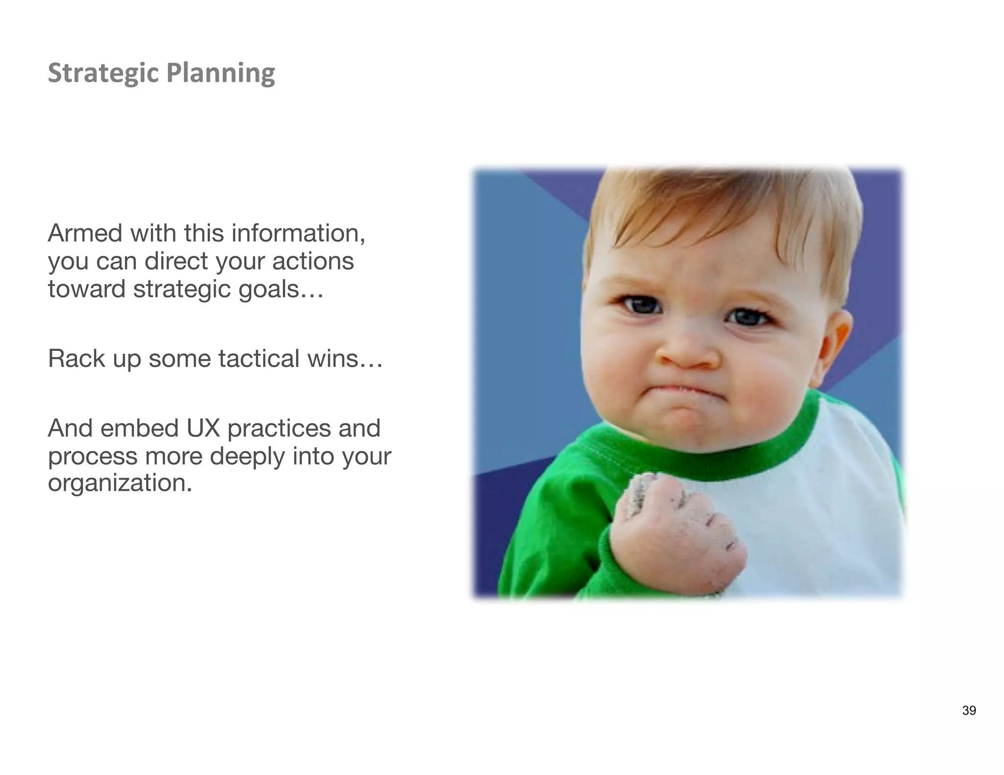 Strategic	
  Planning	
  



Armed with this information,
you can direct your actions
toward strategic goals…

Rack up some tactical wins…

And embed UX practices and
process more deeply into your
organization. 
39
 