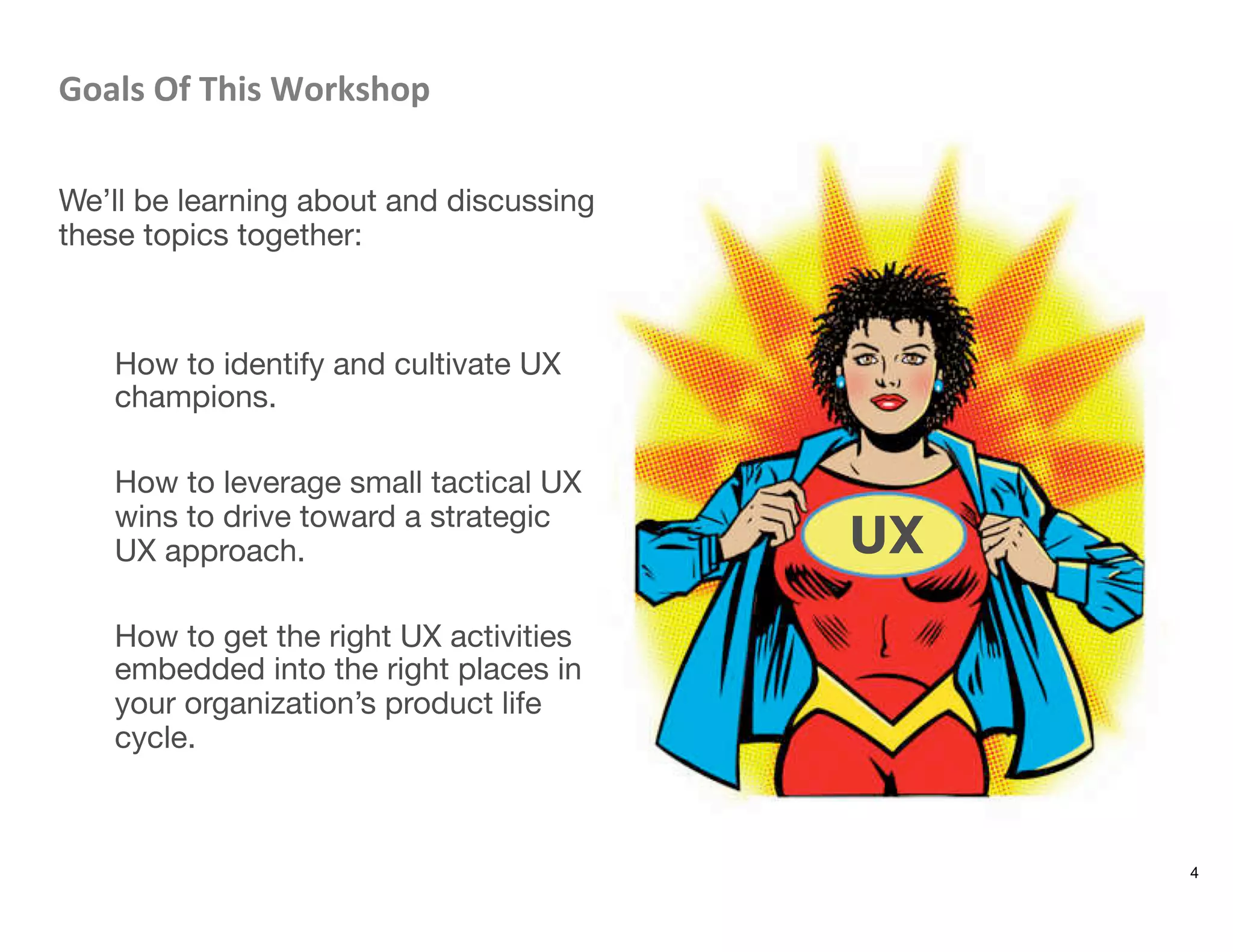 Goals	
  Of	
  This	
  Workshop	
  

We’ll be learning about and discussing
these topics together: 


How to identify and cultivate UX
champions.

How to leverage small tactical UX
wins to drive toward a strategic
UX approach.

How to get the right UX activities
embedded into the right places in
your organization’s product life
cycle.
4
UX
 
