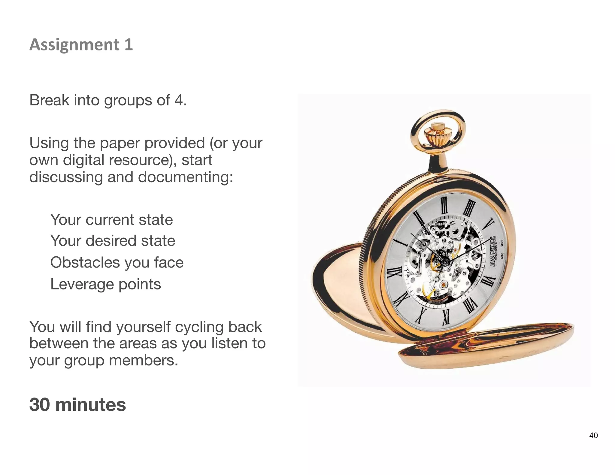 Assignment	
  1	
  

Break into groups of 4.

Using the paper provided (or your
own digital resource), start
discussing and documenting: 

Your current state
Your desired state
Obstacles you face
Leverage points

You will ﬁnd yourself cycling back
between the areas as you listen to
your group members.

30 minutes
40
 