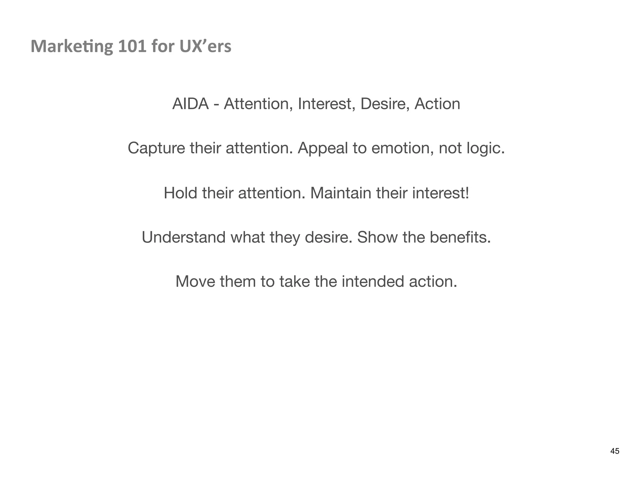 Marke8ng	
  101	
  for	
  UX’ers	
  

AIDA - Attention, Interest, Desire, Action

Capture their attention. Appeal to emotion, not logic.

Hold their attention. Maintain their interest!

Understand what they desire. Show the beneﬁts.

Move them to take the intended action.
45
 