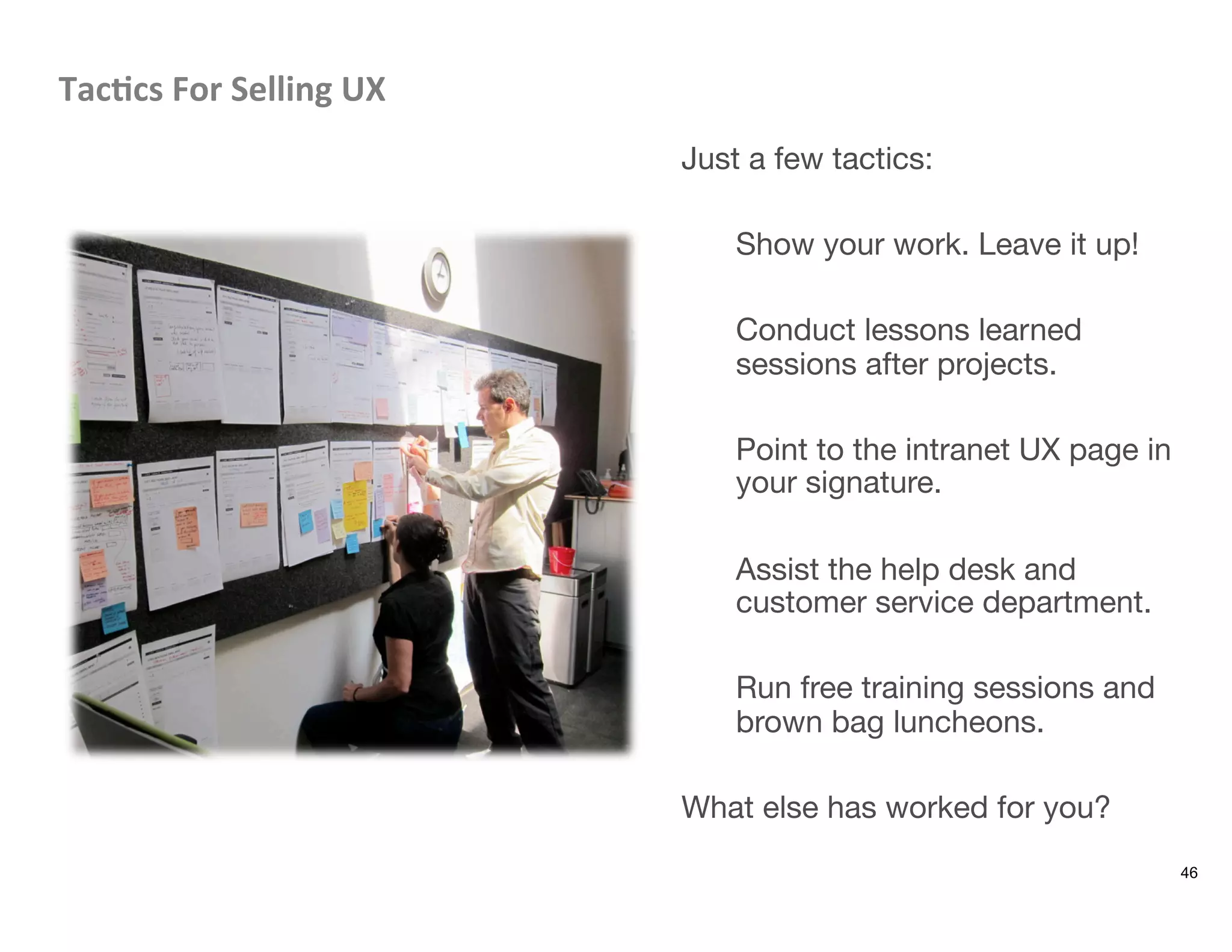 Tac8cs	
  For	
  Selling	
  UX	
  
Just a few tactics:

Show your work. Leave it up!

Conduct lessons learned
sessions after projects.

Point to the intranet UX page in
your signature.

Assist the help desk and
customer service department.

Run free training sessions and
brown bag luncheons.

What else has worked for you?
46
 