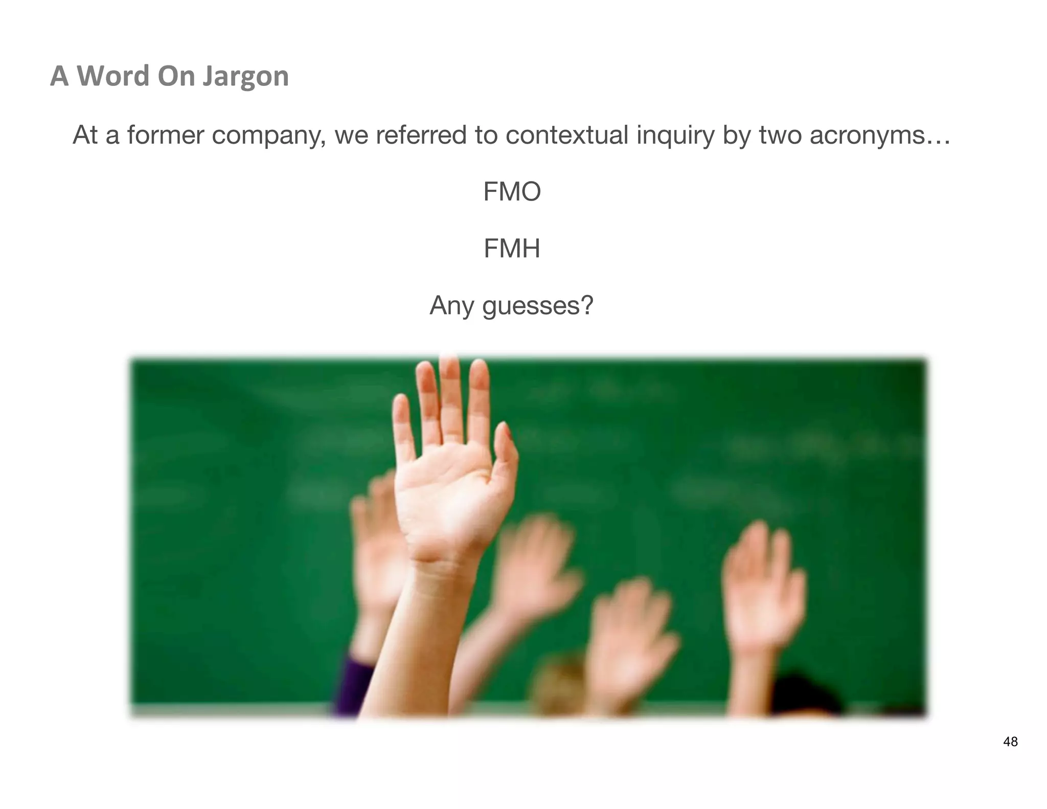 A	
  Word	
  On	
  Jargon	
  
At a former company, we referred to contextual inquiry by two acronyms…

FMO

FMH

Any guesses?
48
 