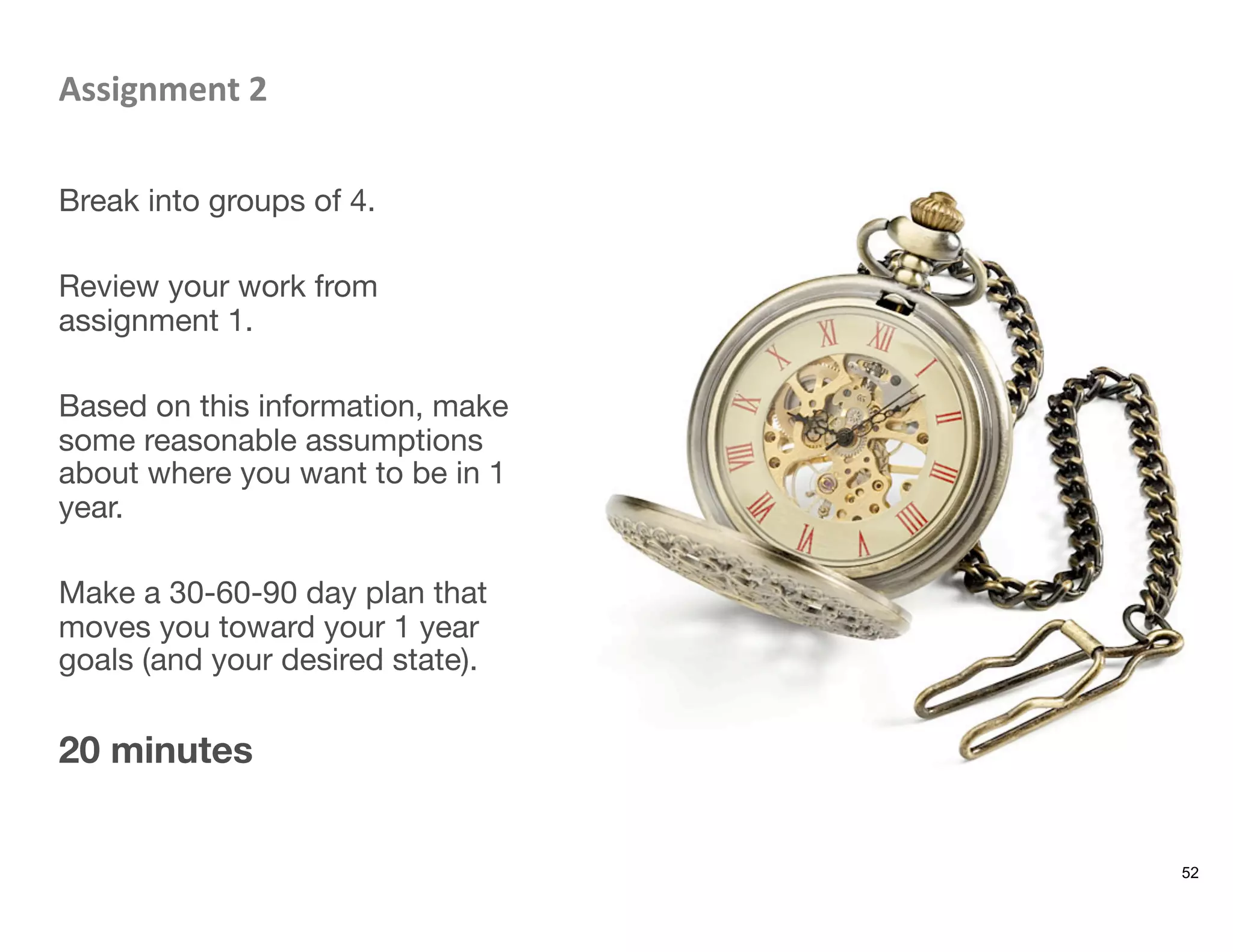 Assignment	
  2	
  

Break into groups of 4.

Review your work from
assignment 1. 

Based on this information, make
some reasonable assumptions
about where you want to be in 1
year.

Make a 30-60-90 day plan that
moves you toward your 1 year
goals (and your desired state).

20 minutes
52
 