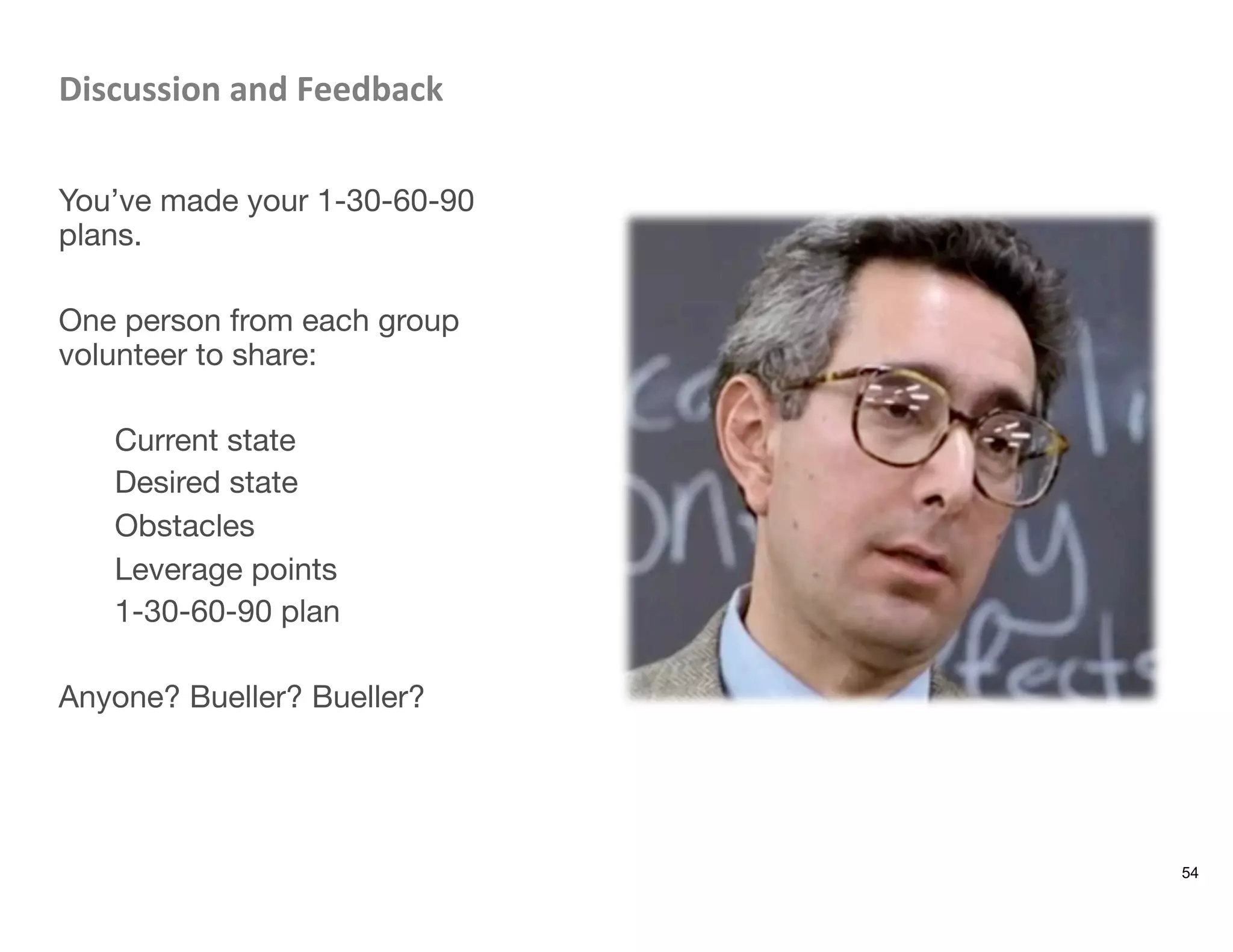 Discussion	
  and	
  Feedback	
  

You’ve made your 1-30-60-90
plans. 

One person from each group
volunteer to share: 

Current state
Desired state
Obstacles
Leverage points
1-30-60-90 plan

Anyone? Bueller? Bueller?

54
 