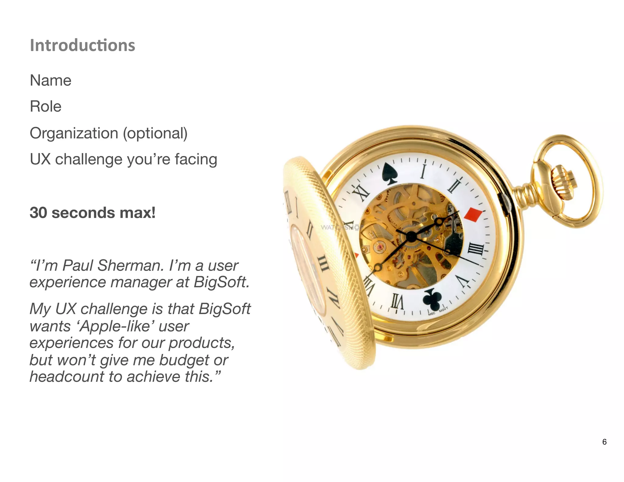 Introduc8ons	
  
Name
Role
Organization (optional)
UX challenge you’re facing

30 seconds max!

“I’m Paul Sherman. I’m a user
experience manager at BigSoft. 
My UX challenge is that BigSoft
wants ‘Apple-like’ user
experiences for our products,
but won’t give me budget or
headcount to achieve this.”
6
 