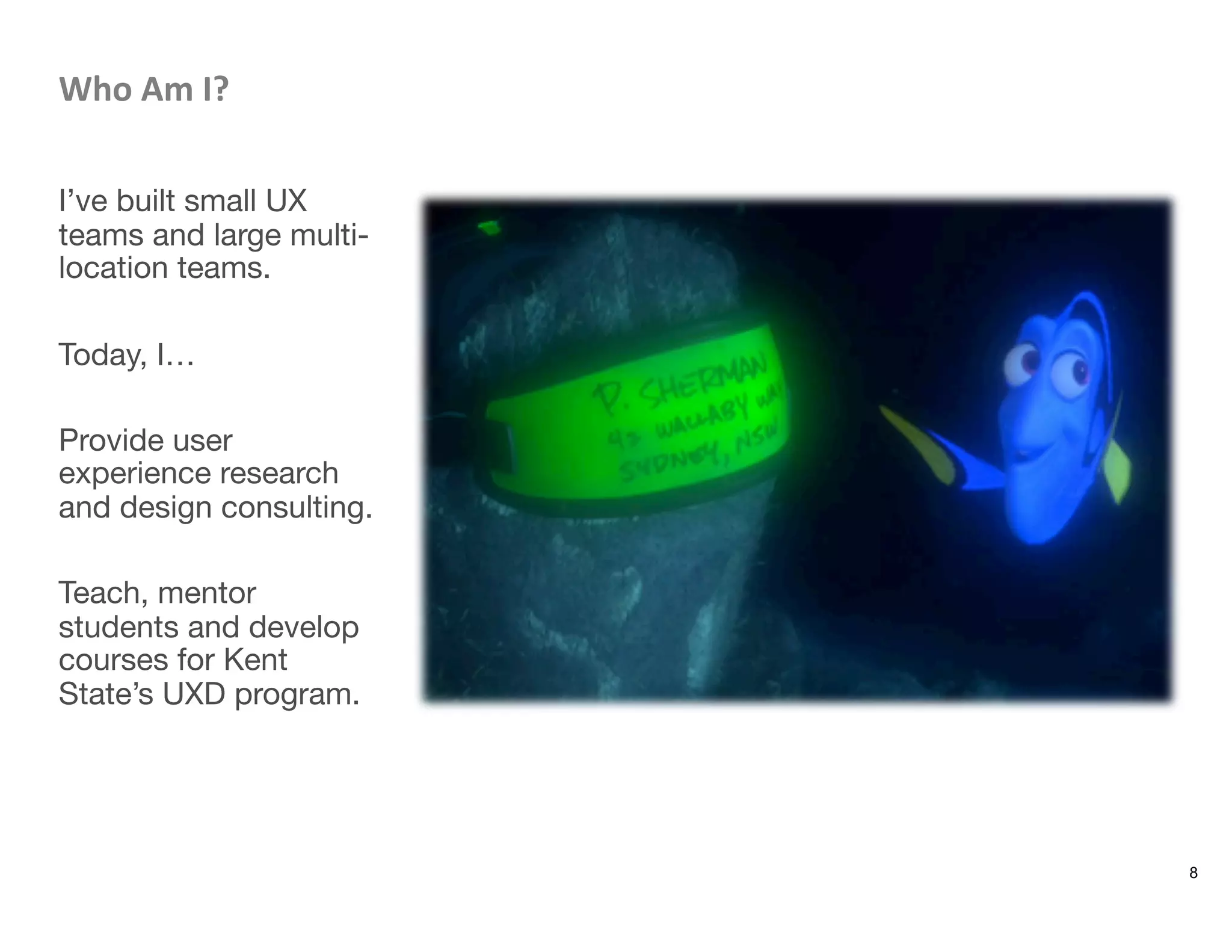 Who	
  Am	
  I?	
  

I’ve built small UX
teams and large multi-
location teams.

Today, I…

Provide user
experience research
and design consulting.

Teach, mentor
students and develop
courses for Kent
State’s UXD program. 
8
 