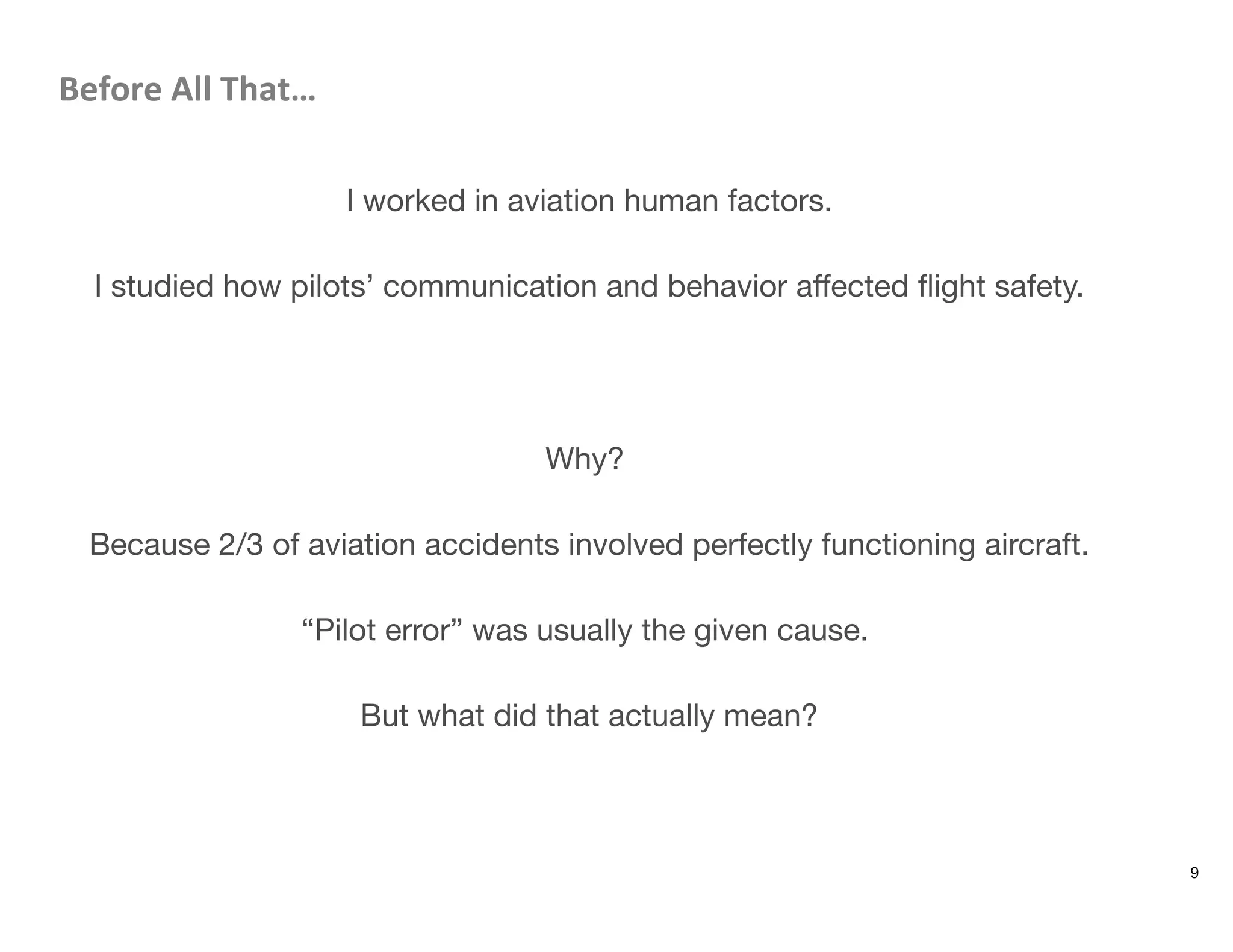 Before	
  All	
  That…	
  

I worked in aviation human factors.

I studied how pilots’ communication and behavior aﬀected ﬂight safety.



Why?

Because 2/3 of aviation accidents involved perfectly functioning aircraft.

“Pilot error” was usually the given cause.

But what did that actually mean?
9
 