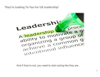 They’re	
  Looking	
  To	
  You	
  For	
  UX	
  Leadership!	
  
3
And if they’re not, you need to start acting like they are.
 
