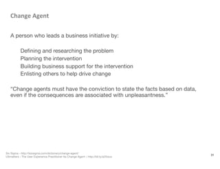 Change	
  Agent	
  

A person who leads a business initiative by:

Deﬁning and researching the problem
Planning the intervention
Building business support for the intervention
Enlisting others to help drive change

“Change agents must have the conviction to state the facts based on data,
even if the consequences are associated with unpleasantness.”




31
Six Sigma - http://Isixsigma.com/dictionary/change-agent/
UXmatters - The User Experience Practitioner As Change Agent – http://bit.ly/a2Xwux
 