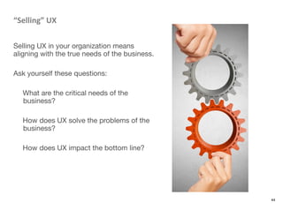 “Selling”	
  UX	
  

Selling UX in your organization means
aligning with the true needs of the business.

Ask yourself these questions: 

What are the critical needs of the
business?

How does UX solve the problems of the
business?

How does UX impact the bottom line?

44
 