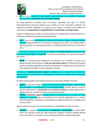 Investigación de Mercados II
Tema: Las seis emociones básicas de Paul Ekman
Nayde Paula Zequita Zelaya
Docente: Mgr. José Ramiro Zapata Barrientos
“LIBEREMOS BOLIVIA” 3
 Ira: La ira es el sentimiento que emerge cuando la persona se ve sometida a situaciones
que le producen frustración o que le resultan aversivas.
De modo genérico se plantea como un proceso vigorizador que urge a la acción,
interrumpiendo los procesos cognitivos que se hallan en curso, centrando la atención y la
expresión de afectos negativos en el agente que la instiga, y actuando como defensa en
situaciones que o la autoimagen y la propia estima.
La ira o el enfado excesivo están muy relacionados con la hipertensión, la angina de pecho, el
infarto de miocardio y los trastornos gastrointestinales.
 Asco: El asco es una sensación que se re ere en primer lugar a algo que repugna al sen do
del gusto, algo percibido en ese momento o imaginado con vive a, y en segundo lugar a
algo que produce una sensación parecida en el sen do del olfato, del tacto, o incluso de la
vista.
En el sen do m s general el término de asco de ne una producida por algo
fuertemente desagradable o repugnante. Es una emoción comple a, que implica una respuesta
de rechazo.
 Miedo: Es la emoción m s estudiada en los animales y en el hombre. El miedo es un
legado evolutivo vital que tiene un valor de supervivencia obvio. El miedo evolucionó para
producir respuestas adapta vas, soluciones conductuales al problema de la supervivencia,
cómo detectar el problema y cómo responder al mismo.
El miedo es un estado emocional negativo o aversivo con una ac vación muy elevada que
incita la evitación y el escape de las situaciones que amena an la supervivencia o el bienestar
del organismo.
El miedo excesivo puede causar ataques de pánico y hasta enfermedades concretas.
 Alegría: La emoción de alegría surge cuando la persona eval a el ob eto o acontecimiento
como favorable a la consecución de sus metas par culares. También aparece cuando la
persona experimenta una atenua en su estado de malestar, consigue alguna meta u
objetivo deseado, o cuando tenemos una experiencia esté ca.
 Tristeza: Sentimiento negativo caracteri ado por un decaimiento en el estado de nimo
habitual de la persona, que se acompa a de una reducción signi ca va en su nivel de
actividad cognitiva y conductual, y cuya experiencia subjetiva oscila entre la congoja leve y
la pena intensa.
Algunos estudios sostienen que la tristeza duplica las posibilidades de sufrir un infarto.
 Sorpresa: La sorpresa se produce por lo inesperado o desconocido. e puede de nir
como: na reacción causada por algo imprevisto, novedoso o extra o, también de nida
como una reacción a un evento o suceso discrepante del plan o esquema del su eto.
 