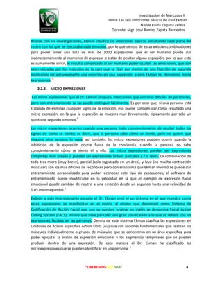 Investigación de Mercados II
Tema: Las seis emociones básicas de Paul Ekman
Nayde Paula Zequita Zelaya
Docente: Mgr. José Ramiro Zapata Barrientos
“LIBEREMOS BOLIVIA” 4
Acorde con las investigaciones, Ekman clasificó las emociones básicas estudiando cada parte del
rostro con las que se ejecutaba cada emoción, por lo que dentro de estas existían combinaciones
para poder tener una lista de más de 3000 expresiones que el ser humano puede dar
inconscientemente al momento de expresar o tratar de ocultar alguna expresión, por lo que esto
es sumamente difícil, le resulta complicado al ser humano poder ocultar las emociones, que son
externalizadas por los músculos de la cara que se fijan por menos de una fracción de segundo
mostrando instantáneamente una emoción en una expresión, a esto Ekman los denominó micro
expresiones. 4
2.2.2. MICRO EXPRESIONES
Las micro expresiones que el Dr. Ekman propuso, mencionan que son muy difíciles de percibirlas,
pero con entrenamiento se las puede distinguir fácilmente. Es por esto que, si una persona está
tratando de eliminar cualquier signo de la emoción, eso puede también dar como resultado una
micro expresión, en la que la expresión se muestra muy brevemente, típicamente por solo un
quinto de segundo o menos.5
Las micro expresiones ocurren cuando una persona trata conscientemente de ocultar todos los
signos de cómo se siente; es decir, que la persona sabe cómo se siente, pero no quiere que
ninguna otra persona lo sepa, así también, las micro expresiones pueden ocurrir cuando la
inhibición de la expresión ocurre fuera de la conciencia, cuando la persona no sabe
conscientemente cómo se siente él o ella. Las micro expresiones pueden ser expresiones
completas muy breves o pueden ser expresiones breves parciales y / o leves. La combinación de
todo tres-micro (muy breve), parcial (solo registrado en un área), y leve (no mucha contracción
muscular) son los más difíciles de reconocer pero con el sistema que Ekman inventó se puede dar
entrenamiento personalizado para poder reconocer este tipo de expresiones, el software de
entrenamiento puede modificarse en la velocidad en la que el ejemplo de expresión facial
emocional puede cambiar de neutro a una emoción desde un segundo hasta una velocidad de
0.05 microsegundos.5
Debido a este impresionante estudio el Dr. Ekman creó el un sistema en el que muestra como
estas expresiones se manifiestan en el rostro, al mismo que denominó como Sistema de
Codificación de Acción Facial que con su nombre original en inglés se denomina Facial Action
Coding System (FACS), mismo que sirve para dar una gran clasificación a lo que se refiere con las
expresiones faciales en las personas. Dentro de este sistema Ekman clasifica las expresiones en
Unidades de Acción específica Action Units (Au) que son acciones fundamentales que realizan los
músculos individualmente o grupos de músculos que se concentran en un área específica para
poder ejecutar la acción de expresión emocional y los segmentos temporales que se pueden
producir dentro de una expresión. De esta manera el Dr. Ekman ha clasificado las
microexpresiones que se pueden identificar en una persona. 5
 