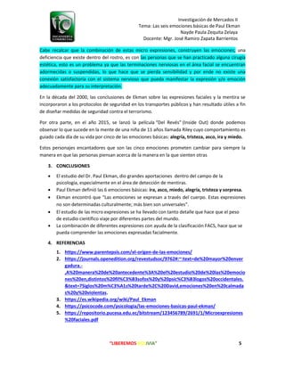 Investigación de Mercados II
Tema: Las seis emociones básicas de Paul Ekman
Nayde Paula Zequita Zelaya
Docente: Mgr. José Ramiro Zapata Barrientos
“LIBEREMOS BOLIVIA” 5
Cabe recalcar que la combinación de estas micro expresiones, construyen las emociones; una
deficiencia que existe dentro del rostro, es con las personas que se han practicado alguna cirugía
estética, esto es un problema ya que las terminaciones nerviosas en el área facial se encuentran
adormecidas o suspendidas, lo que hace que se pierda sensibilidad y por ende no existe una
conexión satisfactoria con el sistema nervioso que pueda manifestar la expresión y/o emoción
adecuadamente para su interpretación.
En la década del 2000, las conclusiones de Ekman sobre las expresiones faciales y la mentira se
incorporaron a los protocolos de seguridad en los transportes públicos y han resultado útiles a fin
de diseñar medidas de seguridad contra el terrorismo.
Por otra parte, en el año 2015, se lanzó la película “Del Revés” (Inside Out) donde podemos
observar lo que sucede en la mente de una niña de 11 años llamada Riley cuyo comportamiento es
guiado cada día de su vida por cinco de las emociones básicas: alegría, tristeza, asco, ira y miedo.
Estos personajes encantadores que son las cinco emociones prometen cambiar para siempre la
manera en que las personas piensan acerca de la manera en la que sienten otras
3. CONCLUSIONES
 El estudio del Dr. Paul Ekman, dio grandes aportaciones dentro del campo de la
psicología, especialmente en el área de detección de mentiras.
 Paul Ekman definió las 6 emociones básicas: ira, asco, miedo, alegría, tristeza y sorpresa.
 Ekman encontró que “Las emociones se expresan a través del cuerpo. Estas expresiones
no son determinadas culturalmente; más bien son universales”.
 El estudio de las micro expresiones se ha llevado con tanto detalle que hace que el peso
de estudio científico viaje por diferentes partes del mundo.
 La combinación de diferentes expresiones con ayuda de la clasificación FACS, hace que se
pueda comprender las emociones expresadas facialmente.
4. REFERENCIAS
1. https://www.parentepsis.com/el-origen-de-las-emociones/
2. https://journals.openedition.org/revestudsoc/9762#:~:text=de%20mayor%20enver
gadura.-
,A%20manera%20de%20antecedente%3A%20el%20estudio%20de%20las%20emocio
nes%20en,distintos%20fil%C3%B3sofos%20y%20psic%C3%B3logos%20occidentales.
&text=7Siglos%20m%C3%A1s%20tarde%2C%20David,emociones%20en%20calmada
s%20y%20violentas.
3. https://es.wikipedia.org/wiki/Paul_Ekman
4. https://psicocode.com/psicologia/las-emociones-basicas-paul-ekman/
5. https://repositorio.pucesa.edu.ec/bitstream/123456789/2691/1/Microexpresiones
%20faciales.pdf
 