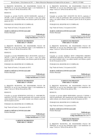Rio de Janeiro , 24 de Janeiro de 2013 • Diário Oficial dos Municípios do Estado do Rio de Janeiro • ANO IV | Nº 0840
www.diariomunicipal.com.br/aemerj 10
O PREFEITO MUNICIPAL DE ENGENHEIRO PAULO DE
FRONTIN, no uso de suas atribuições legais e com fundamento no
artigo 73 da Lei nº 209 de 20 de abril de 1983,
RESOLVE:
Conceder ao servidor FLAVIA ALVES RAMALHO, matrícula nº
20/1640, a título de gratificação, 95% (noventa e cinco por cento)
incidente sobre o seu salário mensal, com eficácia a partir do dia 02 de
janeiro de 2013.
PUBLIQUE-SE, REGISTRE-SE E CUMPRA-SE.
Engº. Paulo de Frontin, 21 de janeiro de 2013.
MARCO AURÉLIO SÁ PINTO SALGADO
Prefeito Municipal
Publicado por:
Leonardo Siqueira Castro da Silva
Código Identificador:3703DC3A
GABINETE DO PREFEITO
PORTARIA Nº 138/2013
O PREFEITO MUNICIPAL DE ENGENHEIRO PAULO DE
FRONTIN, no uso de suas atribuições legais e com fundamento no
artigo 73 da Lei nº 209 de 20 de abril de 1983,
RESOLVE:
Conceder ao servidor FREDERICO DE S. HUGUENIN, matrícula nº
20/2379, a título de gratificação, 25% (vinte e cinco por cento)
incidente sobre o seu salário mensal, com eficácia a partir do dia 02 de
janeiro de 2013.
PUBLIQUE-SE, REGISTRE-SE E CUMPRA-SE.
Engº. Paulo de Frontin, 21 de janeiro de 2013.
MARCO AURÉLIO SÁ PINTO SALGADO
Prefeito Municipal
Publicado por:
Leonardo Siqueira Castro da Silva
Código Identificador:E034B0F0
GABINETE DO PREFEITO
PORTARIA Nº 139/2013
O PREFEITO MUNICIPAL DE ENGENHEIRO PAULO DE
FRONTIN, no uso de suas atribuições legais e com fundamento no
artigo 73 da Lei nº 209 de 20 de abril de 1983,
RESOLVE:
Conceder ao servidor HEWERTON SANTANA G. ASSUMPÇÃO,
matrícula nº 20/1243, a título de gratificação, 66% (sessenta e seis por
cento) incidente sobre o seu salário mensal, com eficácia a partir do
dia 02 de janeiro de 2013.
PUBLIQUE-SE, REGISTRE-SE E CUMPRA-SE.
Engº. Paulo de Frontin, 21 de janeiro de 2013.
MARCO AURÉLIO SÁ PINTO SALGADO
Prefeito Municipal
Publicado por:
Leonardo Siqueira Castro da Silva
Código Identificador:41C35B47
GABINETE DO PREFEITO
PORTARIA Nº 140/2013
O PREFEITO MUNICIPAL DE ENGENHEIRO PAULO DE
FRONTIN, no uso de suas atribuições legais e com fundamento no
artigo 73 da Lei nº 209 de 20 de abril de 1983,
RESOLVE:
Conceder ao servidor ISAC AUGUSTO DA SILVA, matrícula nº
20/1329, a título de gratificação, 40% (quarenta por cento) incidente
sobre o seu salário mensal, com eficácia a partir do dia 02 de janeiro
de 2013.
PUBLIQUE-SE, REGISTRE-SE E CUMPRA-SE.
Engº. Paulo de Frontin, 21 de janeiro de 2013.
MARCO AURÉLIO SÁ PINTO SALGADO
Prefeito Municipal
Publicado por:
Leonardo Siqueira Castro da Silva
Código Identificador:BF49E94C
GABINETE DO PREFEITO
PORTARIA Nº 141/2013
O PREFEITO MUNICIPAL DE ENGENHEIRO PAULO DE
FRONTIN, no uso de suas atribuições legais e com fundamento no
artigo 73 da Lei nº 209 de 20 de abril de 1983,
RESOLVE:
Conceder ao servidor IZABELA RENT CERQUEIRA PEREIRA
AMÂNCIO, matrícula nº 20/2330, a título de gratificação, 100% (cem
por cento) incidente sobre o seu salário mensal, com eficácia a partir
do dia 02 de janeiro de 2013.
PUBLIQUE-SE, REGISTRE-SE E CUMPRA-SE.
Engº. Paulo de Frontin, 21 de janeiro de 2013.
MARCO AURÉLIO SÁ PINTO SALGADO
Prefeito Municipal
Publicado por:
Leonardo Siqueira Castro da Silva
Código Identificador:FF557511
GABINETE DO PREFEITO
PORTARIA Nº 142/2013
O PREFEITO MUNICIPAL DE ENGENHEIRO PAULO DE
FRONTIN, no uso de suas atribuições legais e com fundamento no
artigo 73 da Lei nº 209 de 20 de abril de 1983,
RESOLVE:
Conceder ao servidor JORGE BERNARDO, matrícula nº 20/0568, a
título de gratificação, 40% (quarenta por cento) incidente sobre o seu
salário mensal, com eficácia a partir do dia 02 de janeiro de 2013.
PUBLIQUE-SE, REGISTRE-SE E CUMPRA-SE.
Engº. Paulo de Frontin, 21 de janeiro de 2013.
MARCO AURÉLIO SÁ PINTO SALGADO
Prefeito Municipal
Publicado por:
Leonardo Siqueira Castro da Silva
Código Identificador:B6AA0C79
GABINETE DO PREFEITO
PORTARIA Nº 143/2013
O PREFEITO MUNICIPAL DE ENGENHEIRO PAULO DE
FRONTIN, no uso de suas atribuições legais e com fundamento no
artigo 73 da Lei nº 209 de 20 de abril de 1983,
 