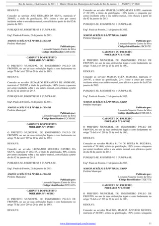 Rio de Janeiro , 24 de Janeiro de 2013 • Diário Oficial dos Municípios do Estado do Rio de Janeiro • ANO IV | Nº 0840
www.diariomunicipal.com.br/aemerj 11
RESOLVE:
Conceder ao servidor JOSE GERALDO DA SILVA, matrícula nº
20/0655, a título de gratificação, 38% (trinta e oito por cento)
incidente sobre o seu salário mensal, com eficácia a partir do dia 02 de
janeiro de 2013.
PUBLIQUE-SE, REGISTRE-SE E CUMPRA-SE.
Engº. Paulo de Frontin, 21 de janeiro de 2013.
MARCO AURÉLIO SÁ PINTO SALGADO
Prefeito Municipal
Publicado por:
Leonardo Siqueira Castro da Silva
Código Identificador:72B8ACBC
GABINETE DO PREFEITO
PORTARIA Nº 144/2013
O PREFEITO MUNICIPAL DE ENGENHEIRO PAULO DE
FRONTIN, no uso de suas atribuições legais e com fundamento no
artigo 73 da Lei nº 209 de 20 de abril de 1983,
RESOLVE:
Conceder ao servidor LEONARDO FERNANDES DE ANDRADE,
matrícula nº 20/2202, a título de gratificação, 140% (cento e quarenta
por cento) incidente sobre o seu salário mensal, com eficácia a partir
do dia 02 de janeiro de 2013.
PUBLIQUE-SE, REGISTRE-SE E CUMPRA-SE.
Engº. Paulo de Frontin, 21 de janeiro de 2013.
MARCO AURÉLIO SÁ PINTO SALGADO
Prefeito Municipal
Publicado por:
Leonardo Siqueira Castro da Silva
Código Identificador:D2C8B19C
GABINETE DO PREFEITO
PORTARIA Nº 145/2013
O PREFEITO MUNICIPAL DE ENGENHEIRO PAULO DE
FRONTIN, no uso de suas atribuições legais e com fundamento no
artigo 73 da Lei nº 209 de 20 de abril de 1983,
RESOLVE:
Conceder ao servidor LEONARDO SIQUEIRA CASTRO DA
SILVA, matrícula nº 20/2317, a título de gratificação, 80% (oitenta
por cento) incidente sobre o seu salário mensal, com eficácia a partir
do dia 02 de janeiro de 2013.
PUBLIQUE-SE, REGISTRE-SE E CUMPRA-SE.
Engº. Paulo de Frontin, 21 de janeiro de 2013.
MARCO AURÉLIO SÁ PINTO SALGADO
Prefeito Municipal
Publicado por:
Leonardo Siqueira Castro da Silva
Código Identificador:D7F1685A
GABINETE DO PREFEITO
PORTARIA Nº 146/2013
O PREFEITO MUNICIPAL DE ENGENHEIRO PAULO DE
FRONTIN, no uso de suas atribuições legais e com fundamento no
artigo 73 da Lei nº 209 de 20 de abril de 1983,
RESOLVE:
Conceder ao servidor MARCELO GONÇALVES LEITE, matrícula
nº 20/1255, a título de gratificação, 150% (cento e cinquenta por
cento) incidente sobre o seu salário mensal, com eficácia a partir do
dia 02 de janeiro de 2013.
PUBLIQUE-SE, REGISTRE-SE E CUMPRA-SE.
Engº. Paulo de Frontin, 21 de janeiro de 2013.
MARCO AURÉLIO SÁ PINTO SALGADO
Prefeito Municipal
Publicado por:
Leonardo Siqueira Castro da Silva
Código Identificador:1BCF67E1
GABINETE DO PREFEITO
PORTARIA Nº 147/2013
O PREFEITO MUNICIPAL DE ENGENHEIRO PAULO DE
FRONTIN, no uso de suas atribuições legais e com fundamento no
artigo 73 da Lei nº 209 de 20 de abril de 1983,
RESOLVE:
Conceder ao servidor MARCIA CLÉA TEIXEIRA, matrícula nº
20/0747, a título de gratificação, 25% (vinte e cinco por cento)
incidente sobre o seu salário mensal, com eficácia a partir do dia 02 de
janeiro de 2013.
PUBLIQUE-SE, REGISTRE-SE E CUMPRA-SE.
Engº. Paulo de Frontin, 21 de janeiro de 2013.
MARCO AURÉLIO SÁ PINTO SALGADO
Prefeito Municipal
Publicado por:
Leonardo Siqueira Castro da Silva
Código Identificador:C528A2CA
GABINETE DO PREFEITO
PORTARIA Nº 148/2013
O PREFEITO MUNICIPAL DE ENGENHEIRO PAULO DE
FRONTIN, no uso de suas atribuições legais e com fundamento no
artigo 73 da Lei nº 209 de 20 de abril de 1983,
RESOLVE:
Conceder ao servidor MARIA RUTH DE SOUZA M. BEZERRA,
matrícula nº 20/1460, a título de gratificação, 150% (cento e cinquenta
por cento) incidente sobre o seu salário mensal, com eficácia a partir
do dia 02 de janeiro de 2013.
PUBLIQUE-SE, REGISTRE-SE E CUMPRA-SE.
Engº. Paulo de Frontin, 21 de janeiro de 2013.
MARCO AURÉLIO SÁ PINTO SALGADO
Prefeito Municipal
Publicado por:
Leonardo Siqueira Castro da Silva
Código Identificador:732E777E
GABINETE DO PREFEITO
PORTARIA Nº 149/2013
O PREFEITO MUNICIPAL DE ENGENHEIRO PAULO DE
FRONTIN, no uso de suas atribuições legais e com fundamento no
artigo 73 da Lei nº 209 de 20 de abril de 1983,
RESOLVE:
Conceder ao servidor MAYARA MARCIA AZEVEDO MENDES,
matrícula nº 20/2387, a título de gratificação, 150% (cento e cinquenta
 