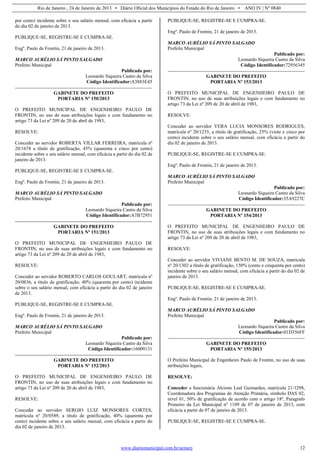 Rio de Janeiro , 24 de Janeiro de 2013 • Diário Oficial dos Municípios do Estado do Rio de Janeiro • ANO IV | Nº 0840
www.diariomunicipal.com.br/aemerj 12
por cento) incidente sobre o seu salário mensal, com eficácia a partir
do dia 02 de janeiro de 2013.
PUBLIQUE-SE, REGISTRE-SE E CUMPRA-SE.
Engº. Paulo de Frontin, 21 de janeiro de 2013.
MARCO AURÉLIO SÁ PINTO SALGADO
Prefeito Municipal
Publicado por:
Leonardo Siqueira Castro da Silva
Código Identificador:A3883E45
GABINETE DO PREFEITO
PORTARIA Nº 150/2013
O PREFEITO MUNICIPAL DE ENGENHEIRO PAULO DE
FRONTIN, no uso de suas atribuições legais e com fundamento no
artigo 73 da Lei nº 209 de 20 de abril de 1983,
RESOLVE:
Conceder ao servidor ROBERTA VILLAR FERREIRA, matrícula nº
20/1678 a título de gratificação, 45% (quarenta e cinco por cento)
incidente sobre o seu salário mensal, com eficácia a partir do dia 02 de
janeiro de 2013.
PUBLIQUE-SE, REGISTRE-SE E CUMPRA-SE.
Engº. Paulo de Frontin, 21 de janeiro de 2013.
MARCO AURÉLIO SÁ PINTO SALGADO
Prefeito Municipal
Publicado por:
Leonardo Siqueira Castro da Silva
Código Identificador:A7B72951
GABINETE DO PREFEITO
PORTARIA Nº 151/2013
O PREFEITO MUNICIPAL DE ENGENHEIRO PAULO DE
FRONTIN, no uso de suas atribuições legais e com fundamento no
artigo 73 da Lei nº 209 de 20 de abril de 1983,
RESOLVE:
Conceder ao servidor ROBERTO CARLOS GOULART, matrícula nº
20/0836, a título de gratificação, 40% (quarenta por cento) incidente
sobre o seu salário mensal, com eficácia a partir do dia 02 de janeiro
de 2013.
PUBLIQUE-SE, REGISTRE-SE E CUMPRA-SE.
Engº. Paulo de Frontin, 21 de janeiro de 2013.
MARCO AURÉLIO SÁ PINTO SALGADO
Prefeito Municipal
Publicado por:
Leonardo Siqueira Castro da Silva
Código Identificador:16009131
GABINETE DO PREFEITO
PORTARIA Nº 152/2013
O PREFEITO MUNICIPAL DE ENGENHEIRO PAULO DE
FRONTIN, no uso de suas atribuições legais e com fundamento no
artigo 73 da Lei nº 209 de 20 de abril de 1983,
RESOLVE:
Conceder ao servidor SERGIO LUIZ MONSORES CORTES,
matrícula nº 20/0589, a título de gratificação, 40% (quarenta por
cento) incidente sobre o seu salário mensal, com eficácia a partir do
dia 02 de janeiro de 2013.
PUBLIQUE-SE, REGISTRE-SE E CUMPRA-SE.
Engº. Paulo de Frontin, 21 de janeiro de 2013.
MARCO AURÉLIO SÁ PINTO SALGADO
Prefeito Municipal
Publicado por:
Leonardo Siqueira Castro da Silva
Código Identificador:72956345
GABINETE DO PREFEITO
PORTARIA Nº 153/2013
O PREFEITO MUNICIPAL DE ENGENHEIRO PAULO DE
FRONTIN, no uso de suas atribuições legais e com fundamento no
artigo 73 da Lei nº 209 de 20 de abril de 1983,
RESOLVE:
Conceder ao servidor VERA LUCIA MONSORES RODRIGUES,
matrícula nº 20/1235, a título de gratificação, 25% (vinte e cinco por
cento) incidente sobre o seu salário mensal, com eficácia a partir do
dia 02 de janeiro de 2013.
PUBLIQUE-SE, REGISTRE-SE E CUMPRA-SE.
Engº. Paulo de Frontin, 21 de janeiro de 2013.
MARCO AURÉLIO SÁ PINTO SALGADO
Prefeito Municipal
Publicado por:
Leonardo Siqueira Castro da Silva
Código Identificador:35A9227C
GABINETE DO PREFEITO
PORTARIA Nº 154/2013
O PREFEITO MUNICIPAL DE ENGENHEIRO PAULO DE
FRONTIN, no uso de suas atribuições legais e com fundamento no
artigo 73 da Lei nº 209 de 20 de abril de 1983,
RESOLVE:
Conceder ao servidor VIVIANE BENTO M. DE SOUZA, matrícula
nº 20/1302 a título de gratificação, 150% (cento e cinquenta por cento)
incidente sobre o seu salário mensal, com eficácia a partir do dia 02 de
janeiro de 2013.
PUBLIQUE-SE, REGISTRE-SE E CUMPRA-SE.
Engº. Paulo de Frontin, 21 de janeiro de 2013.
MARCO AURÉLIO SÁ PINTO SALGADO
Prefeito Municipal
Publicado por:
Leonardo Siqueira Castro da Silva
Código Identificador:01D356FF
GABINETE DO PREFEITO
PORTARIA Nº 155/2013
O Prefeito Municipal de Engenheiro Paulo de Frontin, no uso de suas
atribuições legais,
RESOLVE:
Conceder a funcionária Alcione Leal Guimarães, matrícula 21/1298,
Coordenadora dos Programas de Atenção Primária, símbolo DAS 02,
nível 01, 50% de gratificação de acordo com o artigo 18º, Paragrafo
Primeiro da Lei Municipal nº 1109 de 07 de janeiro de 2013, com
eficácia a partir de 07 de janeiro de 2013.
PUBLIQUE-SE, REGISTRE-SE E CUMPRA-SE.
 