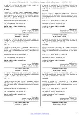 Rio de Janeiro , 24 de Janeiro de 2013 • Diário Oficial dos Municípios do Estado do Rio de Janeiro • ANO IV | Nº 0840
www.diariomunicipal.com.br/aemerj 7
O PREFEITO MUNICIPAL DE ENGENHEIRO PAULO DE
FRONTIN, no uso de suas atribuições legais,
RESOLVE:
CONCEDER, à servidora NADIA APARECIDA PEREIRA,
Servente, matrícula nº 20/0837, redução da carga horária em 50%
(cinqüenta por cento) por um período de 90 (noventa) dias, de acordo
com o artigo 1º, da lei nº 884/2008 de 27 de agosto de 2008, com
eficácia a partir de 23 de janeiro de 2013.
PUBLIQUE-SE, REGISTRE-SE E CUMPRA-SE.
Engº. Paulo de Frontin, 21 de janeiro de 2013.
MARCO AURÉLIO SÁ PINTO SALGADO
Prefeito Municipal
Publicado por:
Leonardo Siqueira Castro da Silva
Código Identificador:B6C99168
GABINETE DO PREFEITO
PORTARIA Nº 120/2013
O PREFEITO MUNICIPAL DE ENGENHEIRO PAULO DE
FRONTIN, no uso de suas atribuições legais e com fundamento no
artigo 73 da Lei nº 209 de 20 de abril de 1983,
RESOLVE:
Conceder ao servidor ALCIONE LEAL GUIMARÃES, matrícula nº
20/1298, a título de gratificação, 150% (cento e cinquenta por cento)
incidente sobre o seu salário mensal, com eficácia a partir do dia 02 de
janeiro de 2013.
PUBLIQUE-SE, REGISTRE-SE E CUMPRA-SE.
Engº. Paulo de Frontin, 21 de janeiro de 2013.
MARCO AURÉLIO SÁ PINTO SALGADO
Prefeito Municipal
Publicado por:
Leonardo Siqueira Castro da Silva
Código Identificador:856F72EA
GABINETE DO PREFEITO
PORTARIA Nº 121/2013
O PREFEITO MUNICIPAL DE ENGENHEIRO PAULO DE
FRONTIN, no uso de suas atribuições legais e com fundamento no
artigo 73 da Lei nº 209 de 20 de abril de 1983,
RESOLVE:
Conceder ao servidor AGILSON TEIXEIRA HUGUENIN, matrícula
nº 20/0929, a título de gratificação, 90% (noventa por cento) incidente
sobre o seu salário mensal, com eficácia a partir do dia 02 de janeiro
de 2013.
PUBLIQUE-SE, REGISTRE-SE E CUMPRA-SE.
Engº. Paulo de Frontin, 21 de janeiro de 2013.
MARCO AURÉLIO SÁ PINTO SALGADO
Prefeito Municipal
Publicado por:
Leonardo Siqueira Castro da Silva
Código Identificador:03E16B25
GABINETE DO PREFEITO
PORTARIA Nº 122/2013
O PREFEITO MUNICIPAL DE ENGENHEIRO PAULO DE
FRONTIN, no uso de suas atribuições legais e com fundamento no
artigo 73 da Lei nº 209 de 20 de abril de 1983,
RESOLVE:
Conceder ao servidor ALEXANDRE CORREA LIMA, matrícula nº
20/2280, a título de gratificação, 25% (vinte e cinco por cento)
incidente sobre o seu salário mensal, com eficácia a partir do dia 02 de
janeiro de 2013.
PUBLIQUE-SE, REGISTRE-SE E CUMPRA-SE.
Engº. Paulo de Frontin, 21 de janeiro de 2013.
MARCO AURÉLIO SÁ PINTO SALGADO
Prefeito Municipal
Publicado por:
Leonardo Siqueira Castro da Silva
Código Identificador:B1F329A8
GABINETE DO PREFEITO
PORTARIA Nº 123/2013
O PREFEITO MUNICIPAL DE ENGENHEIRO PAULO DE
FRONTIN, no uso de suas atribuições legais e com fundamento no
artigo 73 da Lei nº 209 de 20 de abril de 1983,
RESOLVE:
Conceder ao servidor ALUISIO NEVES DE ANDRADE, matrícula nº
20/0953, a título de gratificação, 80% (oitenta por cento) incidente
sobre o seu salário mensal, com eficácia a partir do dia 02 de janeiro
de 2013.
PUBLIQUE-SE, REGISTRE-SE E CUMPRA-SE.
Engº. Paulo de Frontin, 21 de janeiro de 2013.
MARCO AURÉLIO SÁ PINTO SALGADO
Prefeito Municipal
Publicado por:
Leonardo Siqueira Castro da Silva
Código Identificador:B30AD350
GABINETE DO PREFEITO
PORTARIA Nº 124/2013
O PREFEITO MUNICIPAL DE ENGENHEIRO PAULO DE
FRONTIN, no uso de suas atribuições legais e com fundamento no
artigo 73 da Lei nº 209 de 20 de abril de 1983,
RESOLVE:
Conceder ao servidor ANA CRISTINA DA SILVA E SOUZA,
matrícula nº 20/0955, a título de gratificação, 30% (trinta por cento)
incidente sobre o seu salário mensal, com eficácia a partir do dia 02 de
janeiro de 2013.
PUBLIQUE-SE, REGISTRE-SE E CUMPRA-SE.
Engº. Paulo de Frontin, 21 de janeiro de 2013.
MARCO AURÉLIO SÁ PINTO SALGADO
Prefeito Municipal
Publicado por:
Leonardo Siqueira Castro da Silva
Código Identificador:B313EA85
GABINETE DO PREFEITO
PORTARIA Nº 125/2013
 