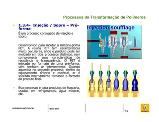 ADRIANO KANTOVISCKI MAIO 2011
15
Processos de Transformação de Polímeros
 1.3.4- Injeção / Sopro – Pré-
forma:
É um processo conjugado de injeção e
sopro.
Desenvolvido para moldar a matéria-prima
PET. A resina PET tem características
muito peculiares, onde o produto pode ser
moldado em dois processos distintos, sem
comprometer suas características de
resistência e transparência. O PET é
injetado no formato de uma pré-forma,
sem nenhum ar internamente. Quando
aquecida no segundo processo, dentro do
equipamento próprio e especial, ar é
soprado internamente tomando o formato
do produto final.
 Este processo é para produtos de frascaria,
usados em refrigerantes, água mineral,
etc.
 