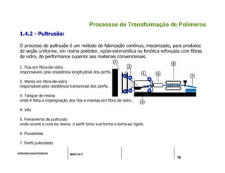 ADRIANO KANTOVISCKI MAIO 2011
18
Processos de Transformação de Polímeros
1. Fios em fibra-de-vidro
responsáveis pela resistência longitudinal dos perfis.
2. Manta em fibra-de-vidro
responsável pela resistência transversal dos perfis.
3. Tanque de resina
onde é feita a impregnação dos fios e mantas em fibra de vidro .
4. Véu
5. Ferramenta de pultrusão
onde ocorre a cura da resina. o perfil toma sua forma e torna-se rígido.
6. Puxadores
7. Perfil pultrudado
1.4.2 - Pultrusão:
O processo de pultrusão é um método de fabricação contínuo, mecanizado, para produtos
de seção uniforme, em resina poliéster, epóxi-estervinílica ou fenólica reforçada com fibras
de vidro, de performance superior aos materiais convencionais.
 