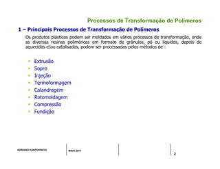 ADRIANO KANTOVISCKI MAIO 2011
2
Processos de Transformação de Polímeros
1 – Principais Processos de Transformação de Polímeros
Os produtos plásticos podem ser moldados em vários processos de transformação, onde
as diversas resinas poliméricas em formato de grânulos, pó ou líquidos, depois de
aquecidas e/ou catalisadas, podem ser processadas pelos métodos de :
 Extrusão
 Sopro
 Injeção
 Termoformagem
 Calandragem
 Rotomoldagem
 Compressão
 Fundição
 