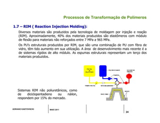 ADRIANO KANTOVISCKI MAIO 2011
24
Processos de Transformação de Polímeros
1.7 – RIM ( Reaction Injection Molding):
Diversos materiais são produzidos pela tecnologia de moldagem por injeção e reação
(RIM). Aproximadamente, 40% dos materiais produzidos são elastômeros com módulo
de flexão para materiais não reforçados entre 7 MPa a 965 MPa.
Os PU’s estruturais produzidos por RIM, que são uma combinação de PU com fibra de
vidro, têm tido aumento em sua utilização. A área de desenvolvimento mais recente é a
de sistemas rígidos de alto módulo. As espumas estruturais representam um terço dos
materiais produzidos.
Sistemas RIM não poliuretânicos, como
de diciclopentadieno ou náilon,
respondem por 15% do mercado.
 