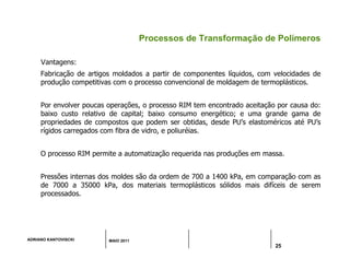 ADRIANO KANTOVISCKI MAIO 2011
25
Processos de Transformação de Polímeros
Vantagens:
Fabricação de artigos moldados a partir de componentes líquidos, com velocidades de
produção competitivas com o processo convencional de moldagem de termoplásticos.
Por envolver poucas operações, o processo RIM tem encontrado aceitação por causa do:
baixo custo relativo de capital; baixo consumo energético; e uma grande gama de
propriedades de compostos que podem ser obtidas, desde PU’s elastoméricos até PU’s
rígidos carregados com fibra de vidro, e poliuréias.
O processo RIM permite a automatização requerida nas produções em massa.
Pressões internas dos moldes são da ordem de 700 a 1400 kPa, em comparação com as
de 7000 a 35000 kPa, dos materiais termoplásticos sólidos mais difíceis de serem
processados.
 