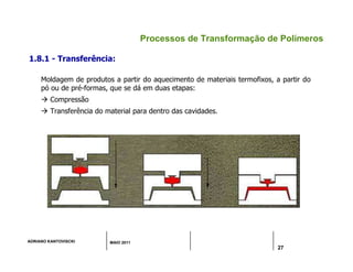 ADRIANO KANTOVISCKI MAIO 2011
27
Processos de Transformação de Polímeros
1.8.1 - Transferência:
Moldagem de produtos a partir do aquecimento de materiais termofixos, a partir do
pó ou de pré-formas, que se dá em duas etapas:
 Compressão
 Transferência do material para dentro das cavidades.
 