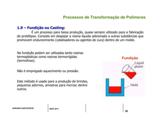 ADRIANO KANTOVISCKI MAIO 2011
28
Processos de Transformação de Polímeros
Na fundição podem ser utilizadas tanto resinas
termoplásticas como resinas termorrígidas
(termofixas).
Não é empregado aquecimento ou pressão.
Este método é usado para a produção de brindes,
pequenos adornos, amostras para microsc dentre
outros.
Fundição
1.9 – Fundição ou Casting:
É um processo para baixa produção, quase sempre utilizado para a fabricação
de protótipos. Consiste em despejar a resina líquida adicionada a outras substâncias que
promovem endurecimento (catalisadores ou agentes de cura) dentro de um molde.
 