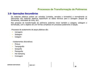 ADRIANO KANTOVISCKI MAIO 2011
29
Processos de Transformação de Polímeros
2.0- Operações Secundárias
Os materiais plásticos podem ser usinados (cortados, serrados e torneados) e normalmente os
fabricantes dos materiais plásticos especificam os dados técnicos para a usinagem (ângulo de
ferramenta, velocidade de corte, etc).
Nos processo de transformação de polímeros podemos incluir também a colagem; soldagem e
termofusão, com o objetivo de unir formas complexas em processos posteriores à injeção.
-Processos de acabamento de peças plásticas são:
 Usinagens
 Soldagem
 Colagem
- Acabamentos decorativos:
 Pintura
 Tampografia
 Serigrafia
 Flexografia
 Hot stamping
 Cromagem
 