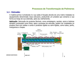 ADRIANO KANTOVISCKI MAIO 2011
3
Processos de Transformação de Polímeros
1.1 - Extrusão:
A matéria-prima é amolecida é e sua saída é forçada através de uma matriz instalada no
equipamento denominada rosca extrusora, produzindo um produto que conserva a sua
forma ao longo de sua extensão, após seu resfriamento.
Aplicação: fabricação de produtos flexíveis, como embalagens, sacolas, sacos e bobinas
também conhecidos como filme, após o processo de extrusão, podem ser modelados no
produto final com soldas e cortes e produtos rígidos ou semi-rígidos, como tubos, perfis,
mangueiras e chapas.
 