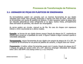 ADRIANO KANTOVISCKI MAIO 2011
30
Processos de Transformação de Polímeros
2.1- USINAGEM DE PEÇAS EM PLÁSTICOS DE ENGENHARIA
Os termoplásticos podem ser usinados com as mesmas ferramentas de aço rápido
utilizadas para metal. Para grandes produções e resinas com fibra de vidro, recomenda-
se ferramentas com ponta de pastilha de carbono. O calor excessivo sobre as peças deve
ser reduzido aplicando-se como refrigerante ar ou água. Outros meios, principalmente
óleos derivados do petróleo, não devem ser empregados.
As serras podem ser circular, manual ou de fita. No caso de chapas com espessura
inferior a 3mm recomenda-se o último modelo.
Furação: as brocas de aço rápido devem possuir ângulo de ataque de 5°, mantendo-se
afiadas para conservar a qualidade do corte. A figura e tabela a seguir orientam quanto a
velocidade adequada.
Torneamento: requer ferramentas de aço rápido com angulo de ataque de 15 a 20°. Se
o material da ferramenta for de ponta de pastilha de carbono, o ângulo deve ser menor.
Frezamento: é melhor utilizar ferramentas usuais com 4 canais, ângulo de ataque de 5°
e ângulo de saída de cavaco entre 20 e 25°. Deve-se empregar velocidade de rotação
entre 100 e 500 RPM e de avanço entre 0,1 e 0,5 mm/min.
 