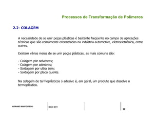 ADRIANO KANTOVISCKI MAIO 2011
32
Processos de Transformação de Polímeros
2.2- COLAGEM
A necessidade de se unir peças plásticas é bastante freqüente no campo de aplicações
técnicas que são comumente encontradas na indústria automotiva, eletroeletrônica, entre
outras.
Existem vários meios de se unir peças plásticas, as mais comuns são:
- Colagem por solventes;
- Colagem por adesivos;
- Soldagem por ultra som;
- Soldagem por placa quente.
Na colagem de termoplásticos o adesivo é, em geral, um produto que dissolve o
termoplástico.
 