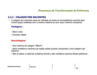 ADRIANO KANTOVISCKI MAIO 2011
33
Processos de Transformação de Polímeros
2.2.1 - COLAGEM POR SOLVENTES
 A colagem por solventes pode ser utilizada em todos os termoplásticos amorfos para
unirem peças moldadas com o mesmo material ou com outro material compatível.
Vantagens :
- Baixo custo
- Processo rápido
Desvantagens:
- Área máxima de colagem: 900cm2
- Baixa resistência mecânica da região colada quando comparada a uma colagem por
adesivos.
- Não se aplica a materiais cristalinos devido a alta resistência química desses polímeros .
 