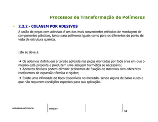 ADRIANO KANTOVISCKI MAIO 2011
34
Processos de Transformação de Polímeros
 2.2.2 - COLAGEM POR ADESIVOS
A união de peças com adesivos é um dos mais convenientes métodos de montagem de
componentes plásticos, tanto para polímeros iguais como para os diferentes do ponto de
vista de estrutura química.
Isto se deve a:
 Os adesivos distribuem a tensão aplicada nas peças montadas por toda área em que o
mesmo está presente e produzem uma selagem hermética se necessário;
 Adesivos flexíveis podem eliminar problemas de fixação de materiais com diferentes
coeficientes de expansão térmica e rigidez;
 Existe uma infinidade de tipos disponíveis no mercado, sendo alguns de baixo custo e
que não requerem condições especiais para sua aplicação.
 