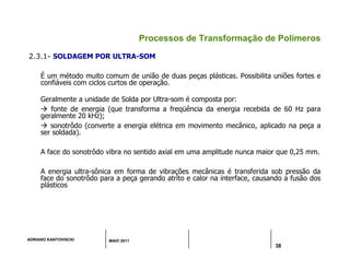 ADRIANO KANTOVISCKI MAIO 2011
38
Processos de Transformação de Polímeros
2.3.1- SOLDAGEM POR ULTRA-SOM
É um método muito comum de união de duas peças plásticas. Possibilita uniões fortes e
confiáveis com ciclos curtos de operação.
Geralmente a unidade de Solda por Ultra-som é composta por:
 fonte de energia (que transforma a freqüência da energia recebida de 60 Hz para
geralmente 20 kHz);
 sonotrôdo (converte a energia elétrica em movimento mecânico, aplicado na peça a
ser soldada).
A face do sonotrôdo vibra no sentido axial em uma amplitude nunca maior que 0,25 mm.
A energia ultra-sônica em forma de vibrações mecânicas é transferida sob pressão da
face do sonotrôdo para a peça gerando atrito e calor na interface, causando a fusão dos
plásticos
 