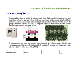 ADRIANO KANTOVISCKI MAIO 2011
42
Processos de Transformação de Polímeros
2.3.2- ALTA FREQÜÊNCIA
Destinada às resinas da família do policloreto de vinila (PVC) e polímeros que apresentam
polaridade suficiente que permita a fusão do material, a soldagem por alta-freqüência
está associada às propriedades elétricas do plástico (perda dielétrica). Resulta, assim, da
geração de calor, próxima a 170ºC, ao longo da espessura do material soldado. Perdas
dielétricas garantem a soldagem do PVC
O aquecimento, por sua vez, decorre das vibrações dos elétrons das moléculas das
resinas pelos condutores metálicos (eletrodos), produzindo energia com freqüência muito
alta (da ordem de milhões de ciclos, MHz).
 