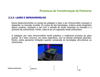 ADRIANO KANTOVISCKI MAIO 2011
43
Processos de Transformação de Polímeros
2.3.3- LASER E INFRAVERMELHO
Novos desenvolvimentos no campo da soldagem a laser e por infravermelho começam a
despontar no mercado mundial. Os custos de tais tecnologias, embora ainda afugentem
alguns usuários, começam a cair com a entrada de novas empresas no mercado e o
aumento da concorrência. Porém, trata-se de um segmento ainda embrionário.
A soldagem por raios infravermelhos tende substituir o tradicional processo de placa
quente. Já o laser concorre, em casos específicos, com os demais processos descritos.
Porém, ainda apresenta limitações quando comparada às tecnologias ultra-sônicas ou
vibracionais.
 