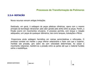 ADRIANO KANTOVISCKI MAIO 2011
45
Processos de Transformação de Polímeros
2.3.4- ROTACÃO
Novos recursos vencem antigas limitações
Destinado, em geral, à soldagem de peças plásticas cilíndricas, opera com o mesmo
princípio da tecnologia vibracional: pelo calor gerado pelo atrito entre as peças. Porém, a
fricção ocorre em movimentos circulares. O processo permite, com torque e rotação
adequados, unir peças de quaisquer diâmetros, tais como tanques, tubulações e filtros.
Proporciona ainda soldagem hermética em resinas semicristalinas e reforçadas. O
processo consiste em manter a peça inferior estacionária e fazer com que a superior,
mantida sob pressão, gire sobre ela com velocidade determinada. Ao cessar o
movimento rotacional, mantém-se a pressão entre as partes até que o material fundido
esfrie e resolidifique.
 