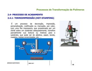 ADRIANO KANTOVISCKI MAIO 2011
49
Processos de Transformação de Polímeros
2.4- PROCESSO DE ACABAMENTO
2.4.1- TERMOIMPRESSÃO (HOT-STAMPING)
É um processo de decoração, impressão,
personalização, codificação ou marcação, por calor,
com uma fita impressora, que pressionada por um
clichê sobre um substrato adequadamente, transfere
parcialmente sua textura ou motivos para o
substrato, que pode ser de plástico, papel, tecido,
madeira, metais envernizados, etc. ...
 